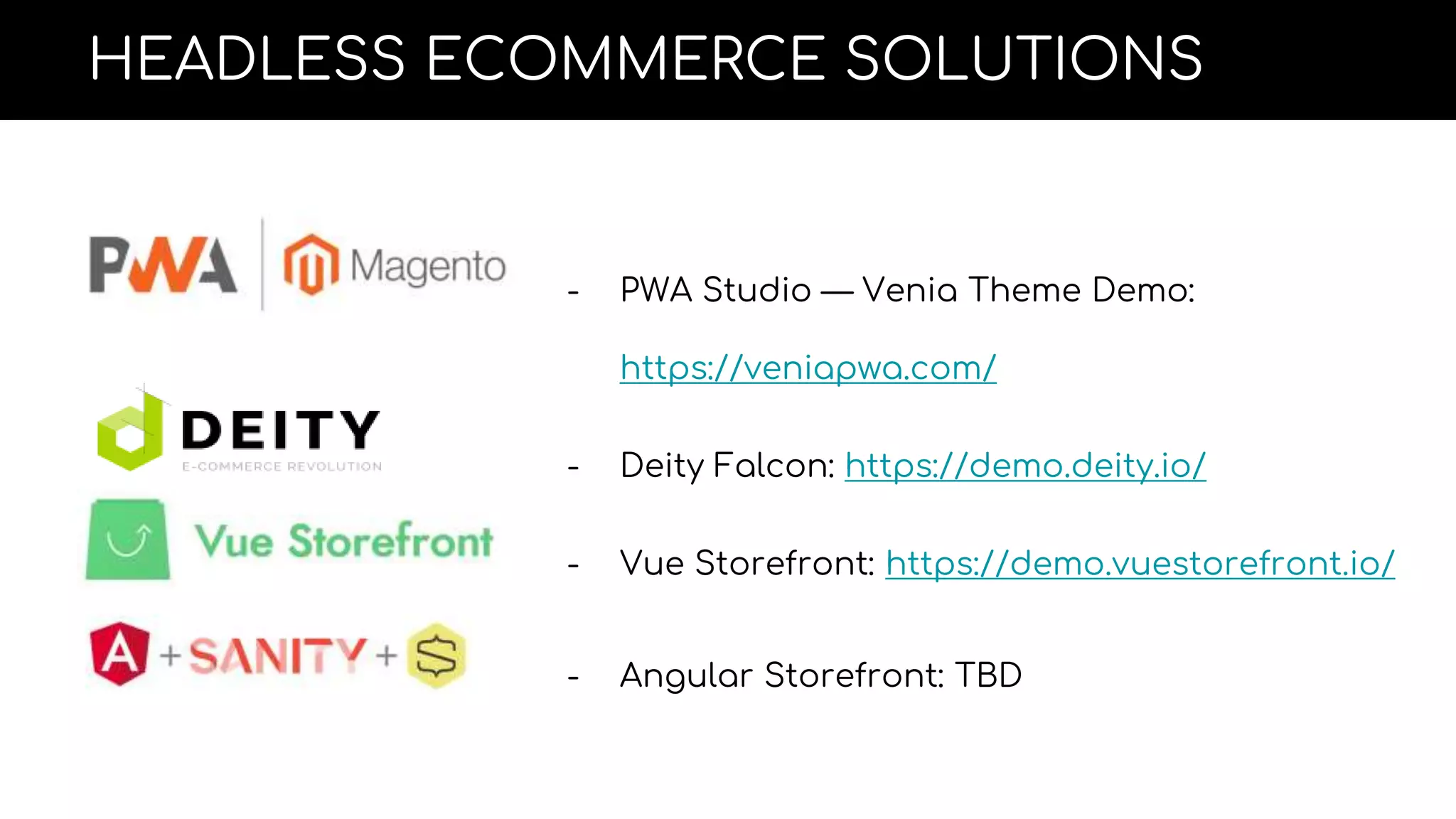 HEADLESS ECOMMERCE SOLUTIONS
- PWA Studio — Venia Theme Demo:
https://veniapwa.com/
- Deity Falcon: https://demo.deity.io/
- Vue Storefront: https://demo.vuestorefront.io/
- Angular Storefront: TBD
 