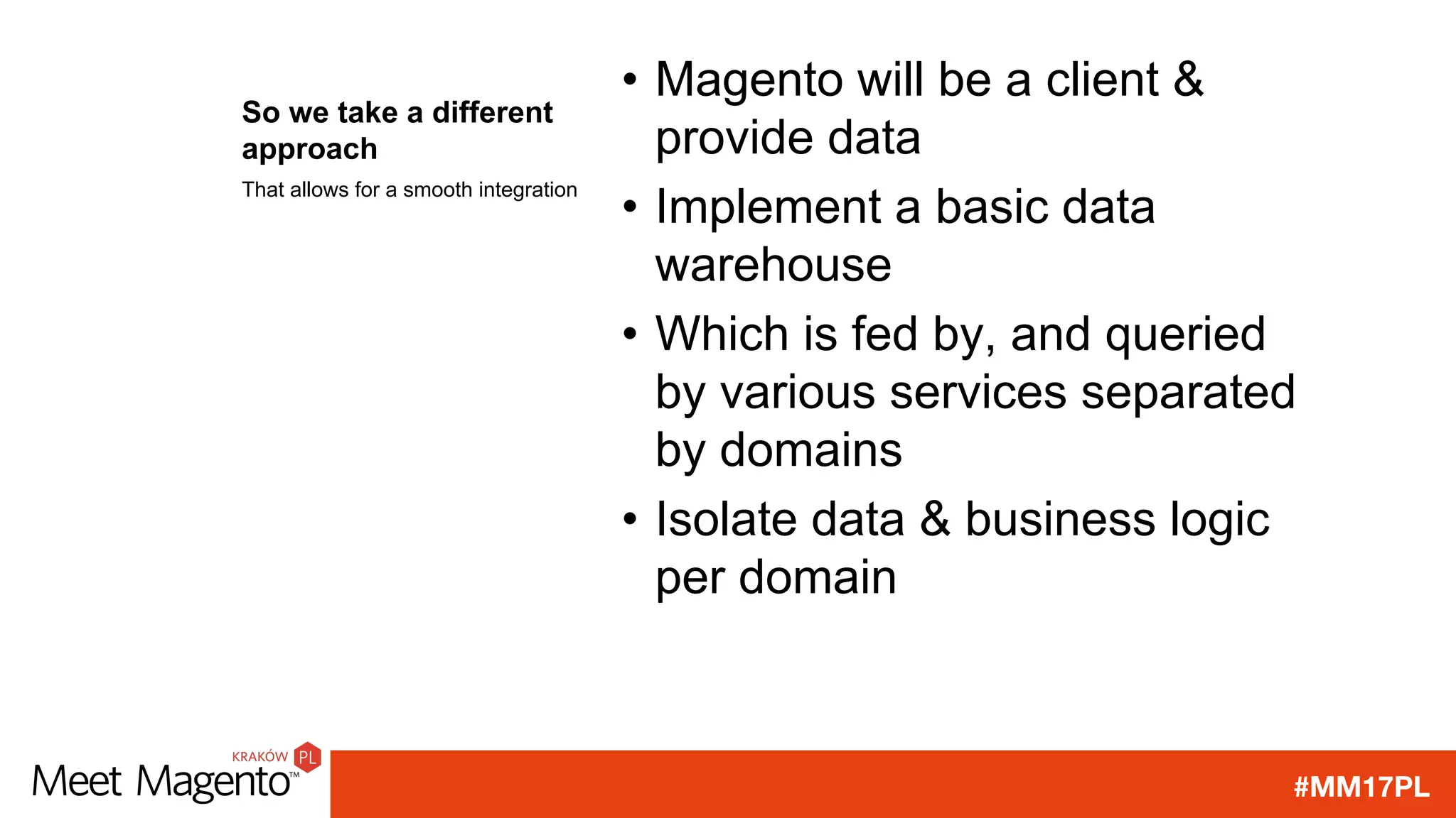 #MM17PL
So we take a different
approach
• Magento will be a client &
provide data
• Implement a basic data
warehouse
• Which is fed by, and queried
by various services separated
by domains
• Isolate data & business logic
per domain
That allows for a smooth integration
 
