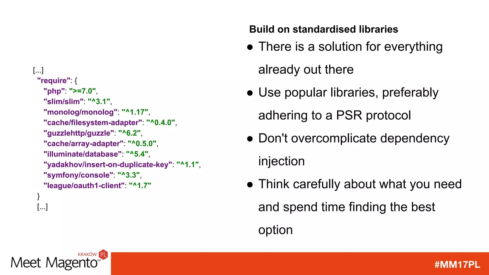#MM17PL
Build on standardised libraries
● There is a solution for everything
already out there
● Use popular libraries, preferably
adhering to a PSR protocol
● Don't overcomplicate dependency
injection
● Think carefully about what you need
and spend time finding the best
option
[...]
"require": {
"php": ">=7.0",
"slim/slim": "^3.1",
"monolog/monolog": "^1.17",
"cache/filesystem-adapter": "^0.4.0",
"guzzlehttp/guzzle": "^6.2",
"cache/array-adapter": "^0.5.0",
"illuminate/database": "^5.4",
"yadakhov/insert-on-duplicate-key": "^1.1",
"symfony/console": "^3.3",
"league/oauth1-client": "^1.7"
}
[...]
 