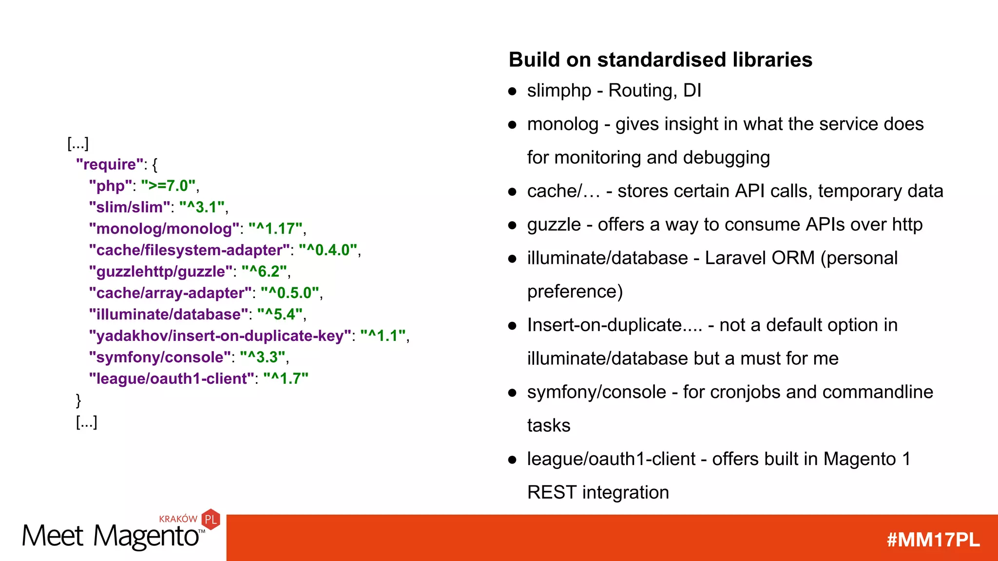 #MM17PL
Build on standardised libraries
● slimphp - Routing, DI
● monolog - gives insight in what the service does
for monitoring and debugging
● cache/… - stores certain API calls, temporary data
● guzzle - offers a way to consume APIs over http
● illuminate/database - Laravel ORM (personal
preference)
● Insert-on-duplicate.... - not a default option in
illuminate/database but a must for me
● symfony/console - for cronjobs and commandline
tasks
● league/oauth1-client - offers built in Magento 1
REST integration
[...]
"require": {
"php": ">=7.0",
"slim/slim": "^3.1",
"monolog/monolog": "^1.17",
"cache/filesystem-adapter": "^0.4.0",
"guzzlehttp/guzzle": "^6.2",
"cache/array-adapter": "^0.5.0",
"illuminate/database": "^5.4",
"yadakhov/insert-on-duplicate-key": "^1.1",
"symfony/console": "^3.3",
"league/oauth1-client": "^1.7"
}
[...]
 