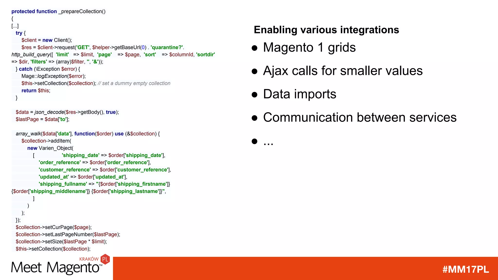 #MM17PL
Enabling various integrations
protected function _prepareCollection()
{
[...]
try {
$client = new Client();
$res = $client->request('GET', $helper->getBaseUrl(0) . 'quarantine?'.
http_build_query([ 'limit' => $limit, 'page' => $page, 'sort' => $columnId, 'sortdir'
=> $dir, 'filters' => (array)$filter, '', '&'));
} catch (Exception $error) {
Mage::logException($error);
$this->setCollection($collection); // set a dummy empty collection
return $this;
}
$data = json_decode($res->getBody(), true);
$lastPage = $data['to'];
array_walk($data['data'], function($order) use (&$collection) {
$collection->addItem(
new Varien_Object(
[ 'shipping_date' => $order['shipping_date'],
'order_reference' => $order['order_reference'],
'customer_reference' => $order['customer_reference'],
'updated_at' => $order['updated_at'],
'shipping_fullname' => "{$order['shipping_firstname']}
{$order['shipping_middlename']} {$order['shipping_lastname']}",
]
)
);
});
$collection->setCurPage($page);
$collection->setLastPageNumber($lastPage);
$collection->setSize($lastPage * $limit);
$this->setCollection($collection);
● Magento 1 grids
● Ajax calls for smaller values
● Data imports
● Communication between services
● ...
 