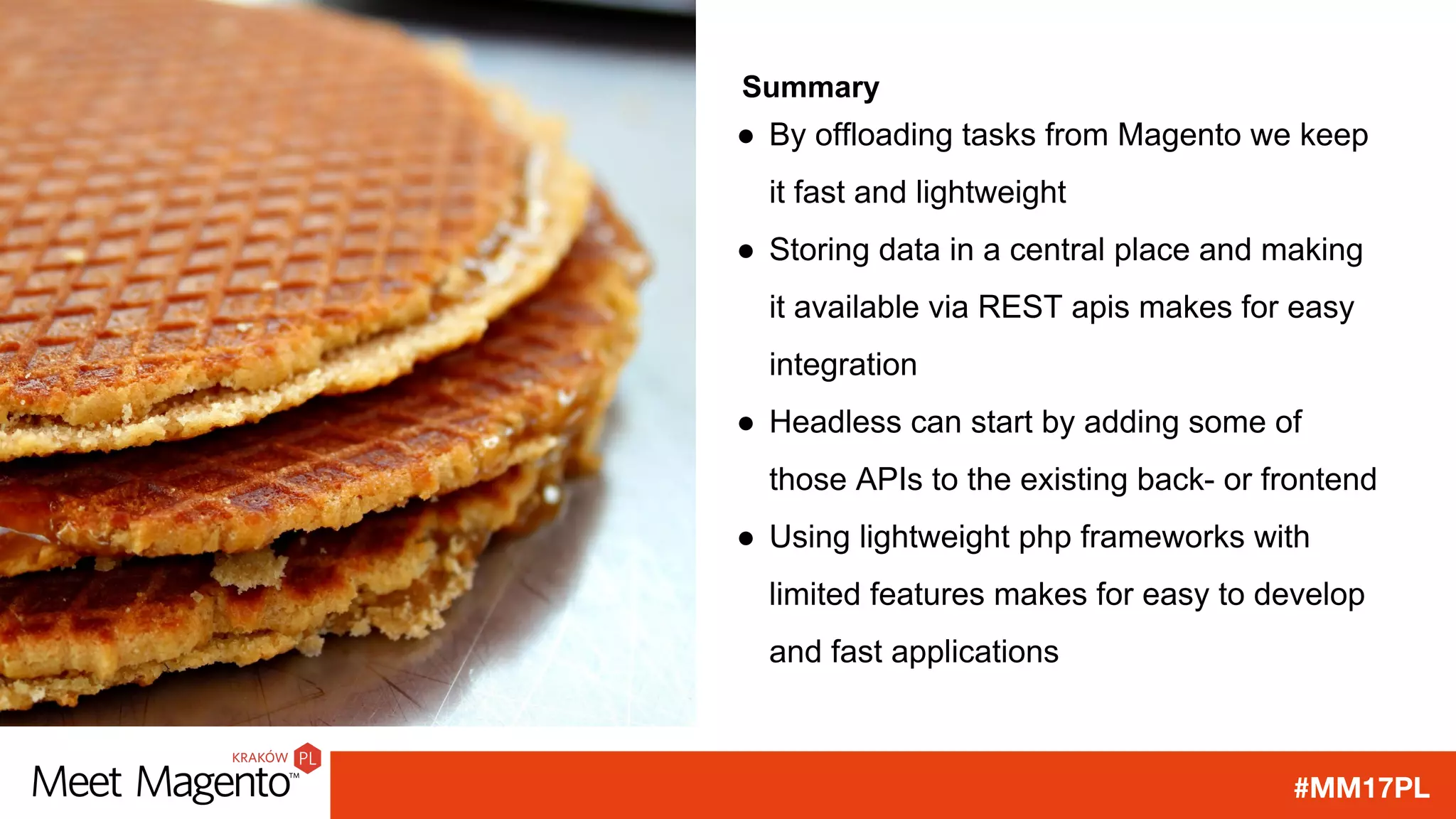 #MM17PL
Summary
● By offloading tasks from Magento we keep
it fast and lightweight
● Storing data in a central place and making
it available via REST apis makes for easy
integration
● Headless can start by adding some of
those APIs to the existing back- or frontend
● Using lightweight php frameworks with
limited features makes for easy to develop
and fast applications
 