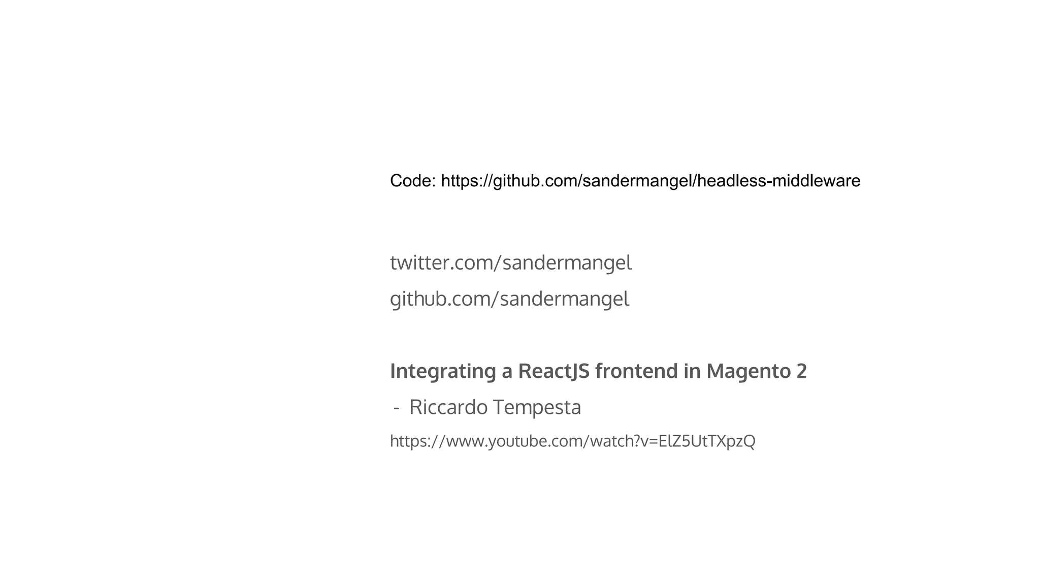 Code: https://github.com/sandermangel/headless-middleware
twitter.com/sandermangel
github.com/sandermangel
Integrating a ReactJS frontend in Magento 2
- Riccardo Tempesta
https://www.youtube.com/watch?v=ElZ5UtTXpzQ
 