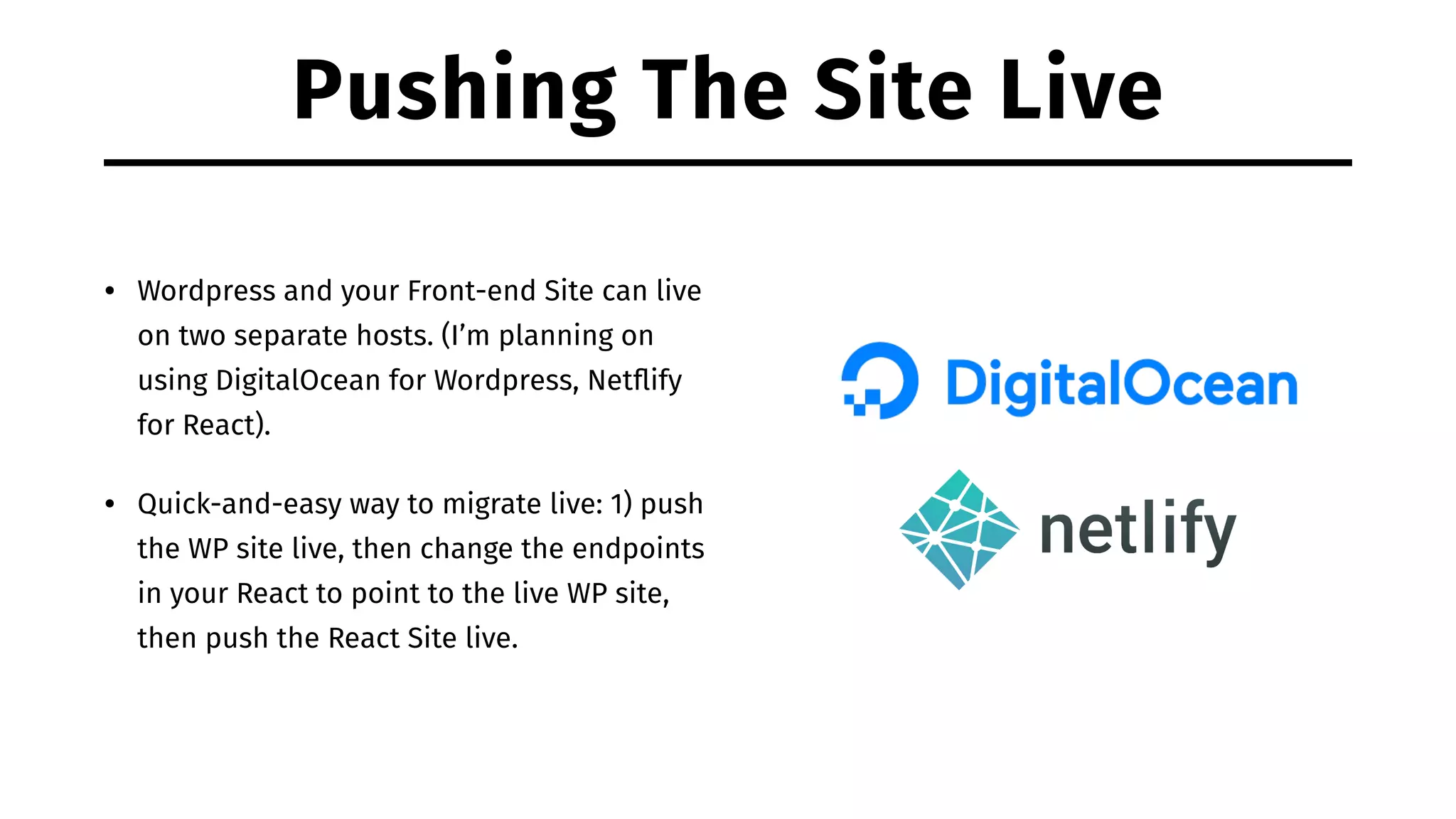 Pushing The Site Live • Wordpress and your Front-end Site can live on two separate hosts. (I’m planning on using DigitalOcean for Wordpress, Netﬂify for React). • Quick-and-easy way to migrate live: 1) push the WP site live, then change the endpoints in your React to point to the live WP site, then push the React Site live. 
