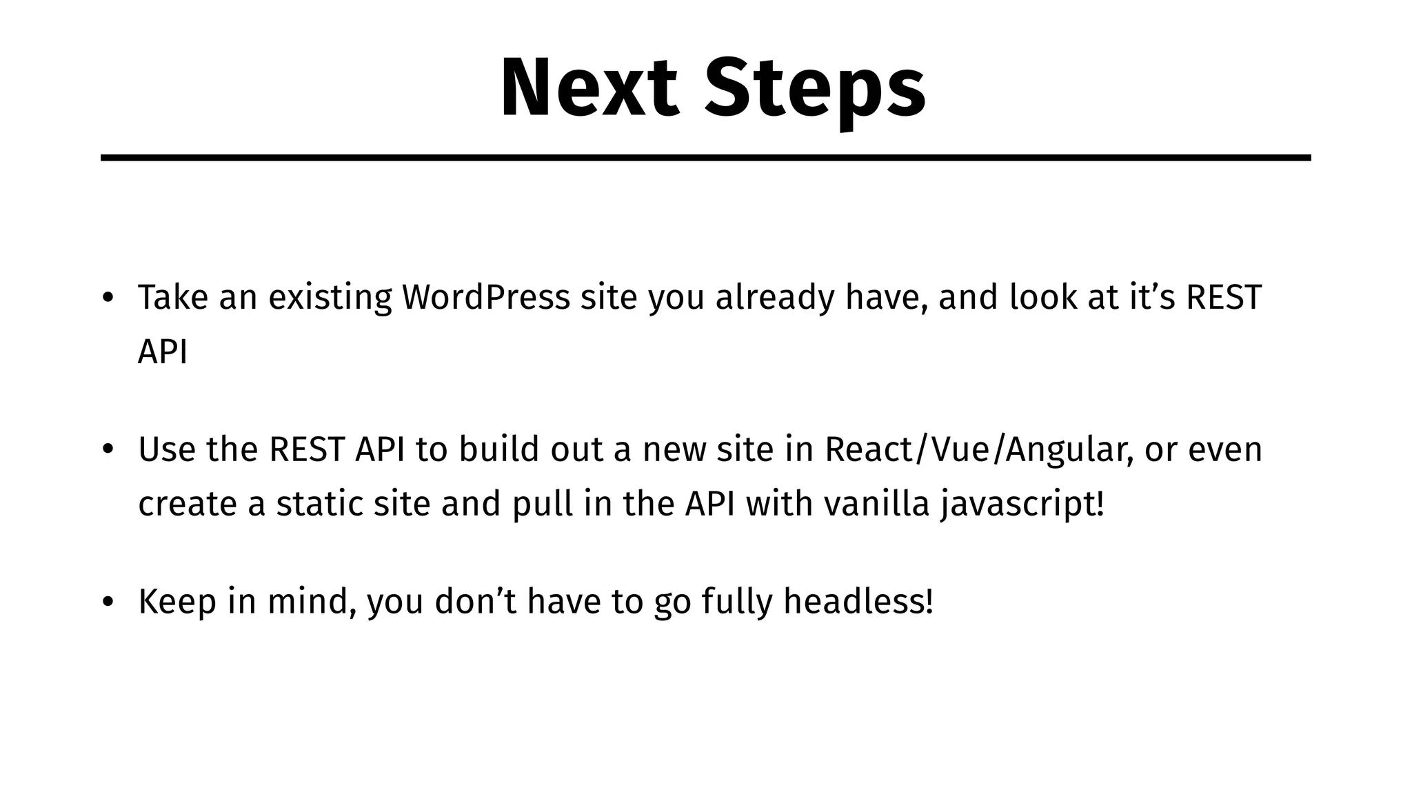 Next Steps • Take an existing WordPress site you already have, and look at it’s REST API • Use the REST API to build out a new site in React/Vue/Angular, or even create a static site and pull in the API with vanilla javascript! • Keep in mind, you don’t have to go fully headless! 