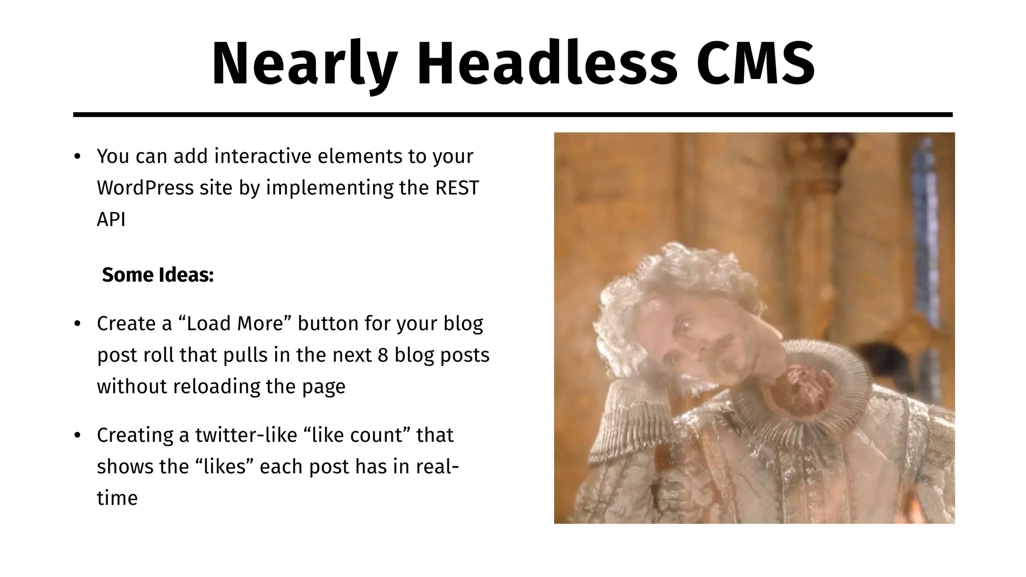 Nearly Headless CMS • You can add interactive elements to your WordPress site by implementing the REST API Some Ideas: • Create a “Load More” button for your blog post roll that pulls in the next 8 blog posts without reloading the page • Creating a twitter-like “like count” that shows the “likes” each post has in real- time 