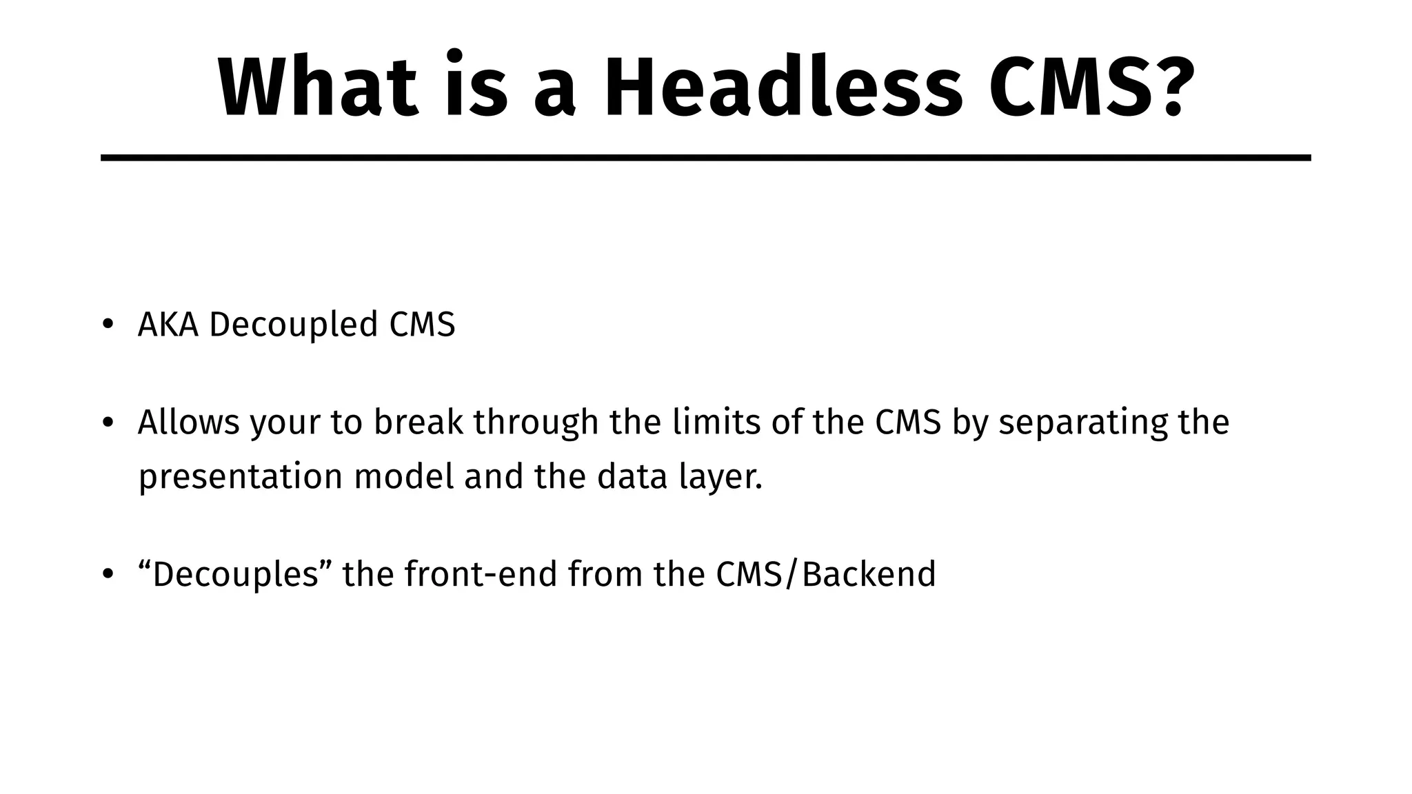 What is a Headless CMS? • AKA Decoupled CMS • Allows your to break through the limits of the CMS by separating the presentation model and the data layer. • “Decouples” the front-end from the CMS/Backend 