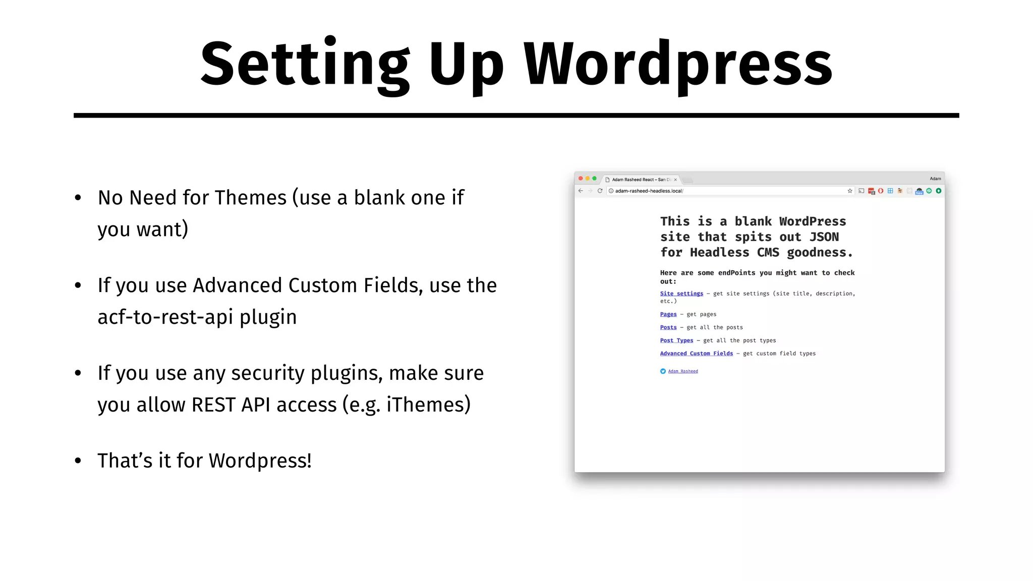 Setting Up Wordpress • No Need for Themes (use a blank one if you want) • If you use Advanced Custom Fields, use the acf-to-rest-api plugin • If you use any security plugins, make sure you allow REST API access (e.g. iThemes) • That’s it for Wordpress! 