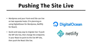 Pushing The Site Live
• Wordpress and your Front-end Site can live
on two separate hosts. (I’m planning on
using DigitalOcean for Wordpress, Netﬂify
for React).
• Quick-and-easy way to migrate live: 1) push
the WP site live, then change the endpoints
in your React to point to the live WP site,
then push the React Site live.
 