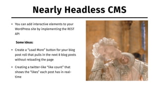 Nearly Headless CMS
• You can add interactive elements to your
WordPress site by implementing the REST
API
Some Ideas:
• Create a “Load More” button for your blog
post roll that pulls in the next 8 blog posts
without reloading the page
• Creating a twitter-like “like count” that
shows the “likes” each post has in real-
time
 