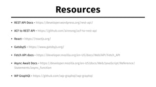 Resources
• REST API Docs - https://developer.wordpress.org/rest-api/
• ACF to REST API - https://github.com/airesvsg/acf-to-rest-api
• React - https://reactjs.org/
• GatsbyJS - https://www.gatsbyjs.org/
• Fetch API docs - https://developer.mozilla.org/en-US/docs/Web/API/Fetch_API
• Async Await Docs - https://developer.mozilla.org/en-US/docs/Web/JavaScript/Reference/
Statements/async_function
• WP GraphQl - https://github.com/wp-graphql/wp-graphql
 