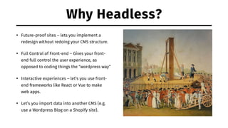 Why Headless?
• Future-proof sites – lets you implement a
redesign without redoing your CMS structure.
• Full Control of Front-end – Gives your front-
end full control the user experience, as
opposed to coding things the “wordpress way”
• Interactive experiences – let’s you use front-
end frameworks like React or Vue to make
web apps.
• Let’s you import data into another CMS (e.g.
use a Wordpress Blog on a Shopify site).
 
