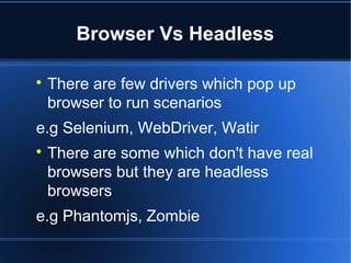 Browser Vs Headless

There are few drivers which pop up
browser to run scenarios
e.g Selenium, WebDriver, Watir

There are some which don't have real
browsers but they are headless
browsers
e.g Phantomjs, Zombie
 