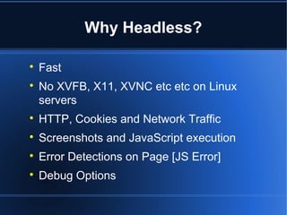 Why Headless?

Fast

No XVFB, X11, XVNC etc etc on Linux
servers

HTTP, Cookies and Network Traffic

Screenshots and JavaScript execution

Error Detections on Page [JS Error]

Debug Options
 