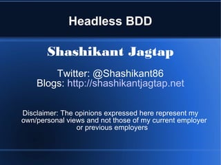 Headless BDD
Shashikant Jagtap
Twitter: @Shashikant86
Blogs: http://shashikantjagtap.net
Disclaimer: The opinions expressed here represent my
own/personal views and not those of my current employer
or previous employers
 