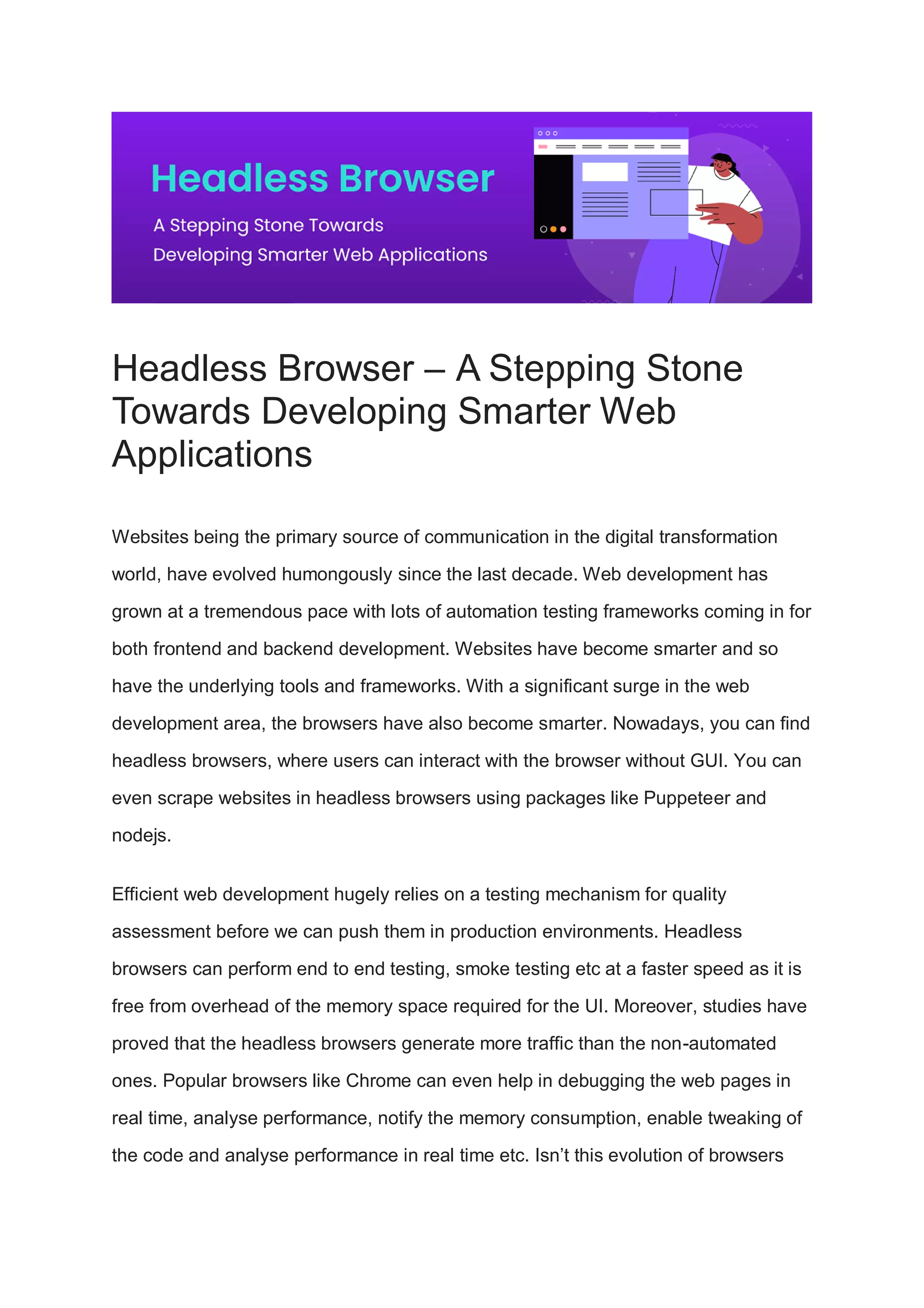 Headless Browser – A Stepping Stone
Towards Developing Smarter Web
Applications
Websites being the primary source of communication in the digital transformation
world, have evolved humongously since the last decade. Web development has
grown at a tremendous pace with lots of automation testing frameworks coming in for
both frontend and backend development. Websites have become smarter and so
have the underlying tools and frameworks. With a significant surge in the web
development area, the browsers have also become smarter. Nowadays, you can find
headless browsers, where users can interact with the browser without GUI. You can
even scrape websites in headless browsers using packages like Puppeteer and
nodejs.
Efficient web development hugely relies on a testing mechanism for quality
assessment before we can push them in production environments. Headless
browsers can perform end to end testing, smoke testing etc at a faster speed as it is
free from overhead of the memory space required for the UI. Moreover, studies have
proved that the headless browsers generate more traffic than the non-automated
ones. Popular browsers like Chrome can even help in debugging the web pages in
real time, analyse performance, notify the memory consumption, enable tweaking of
the code and analyse performance in real time etc. Isn’t this evolution of browsers
 