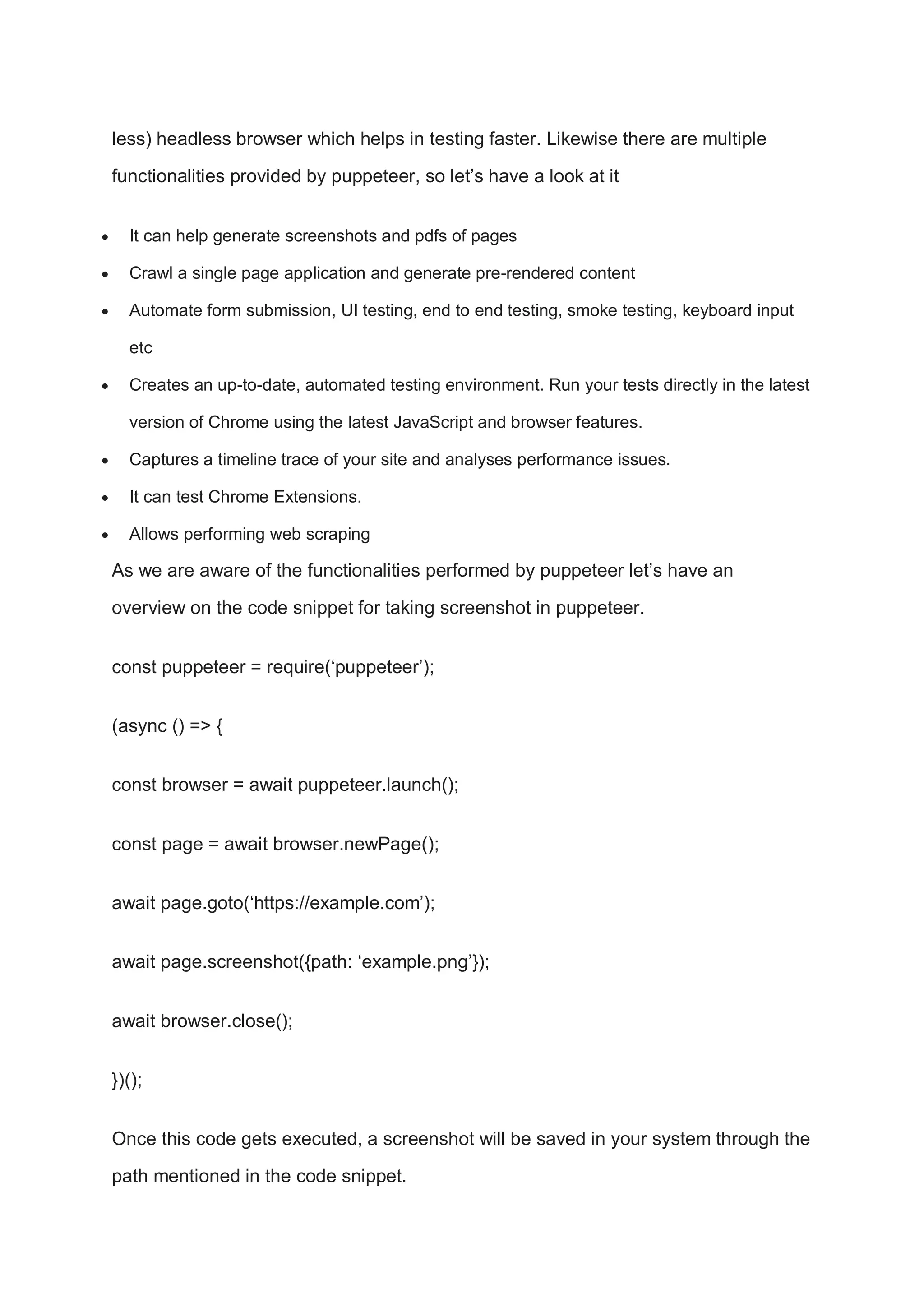 less) headless browser which helps in testing faster. Likewise there are multiple
functionalities provided by puppeteer, so let’s have a look at it
 It can help generate screenshots and pdfs of pages
 Crawl a single page application and generate pre-rendered content
 Automate form submission, UI testing, end to end testing, smoke testing, keyboard input
etc
 Creates an up-to-date, automated testing environment. Run your tests directly in the latest
version of Chrome using the latest JavaScript and browser features.
 Captures a timeline trace of your site and analyses performance issues.
 It can test Chrome Extensions.
 Allows performing web scraping
As we are aware of the functionalities performed by puppeteer let’s have an
overview on the code snippet for taking screenshot in puppeteer.
const puppeteer = require(‘puppeteer’);
(async () => {
const browser = await puppeteer.launch();
const page = await browser.newPage();
await page.goto(‘https://example.com’);
await page.screenshot({path: ‘example.png’});
await browser.close();
})();
Once this code gets executed, a screenshot will be saved in your system through the
path mentioned in the code snippet.
 