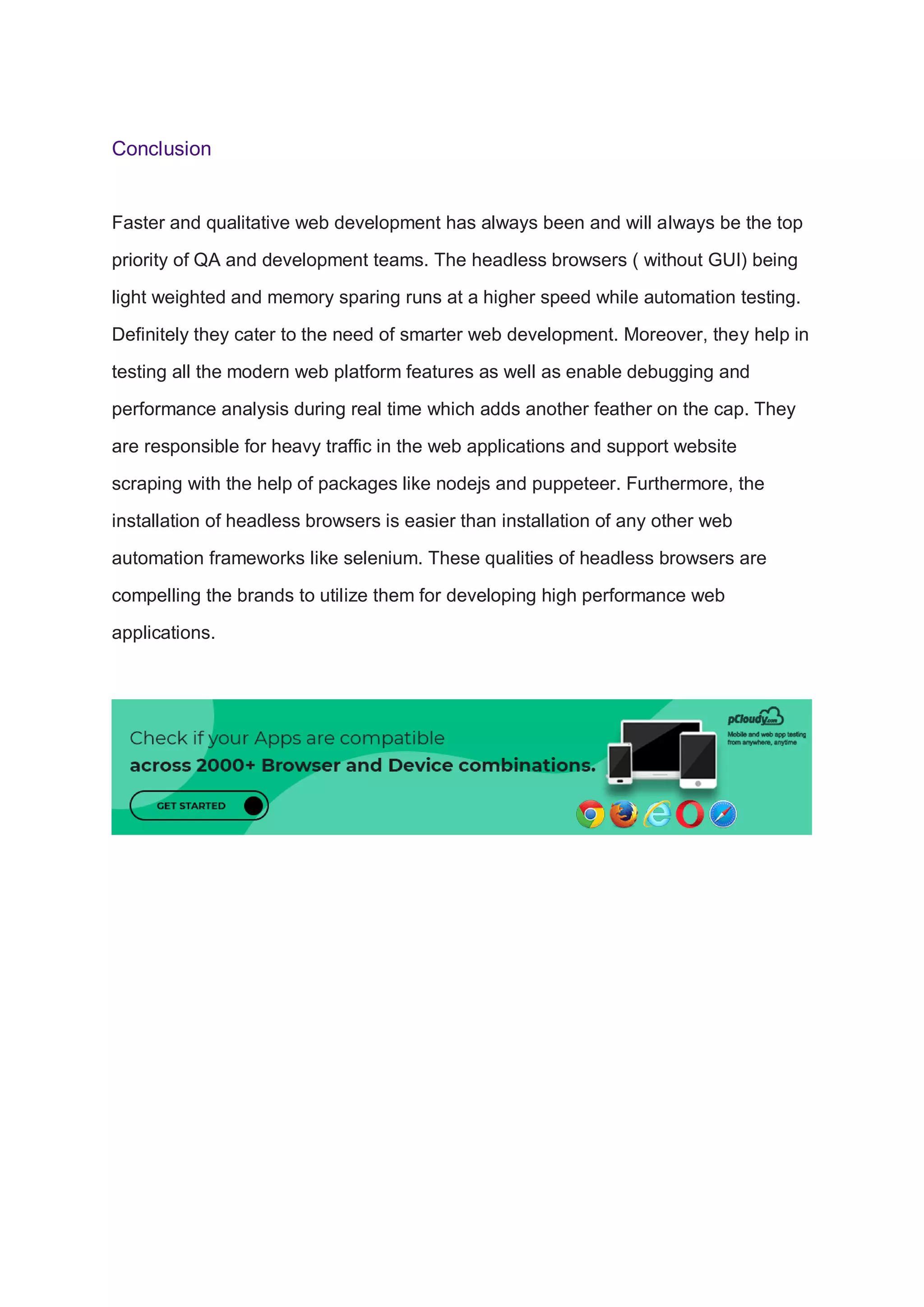Conclusion
Faster and qualitative web development has always been and will always be the top
priority of QA and development teams. The headless browsers ( without GUI) being
light weighted and memory sparing runs at a higher speed while automation testing.
Definitely they cater to the need of smarter web development. Moreover, they help in
testing all the modern web platform features as well as enable debugging and
performance analysis during real time which adds another feather on the cap. They
are responsible for heavy traffic in the web applications and support website
scraping with the help of packages like nodejs and puppeteer. Furthermore, the
installation of headless browsers is easier than installation of any other web
automation frameworks like selenium. These qualities of headless browsers are
compelling the brands to utilize them for developing high performance web
applications.
 