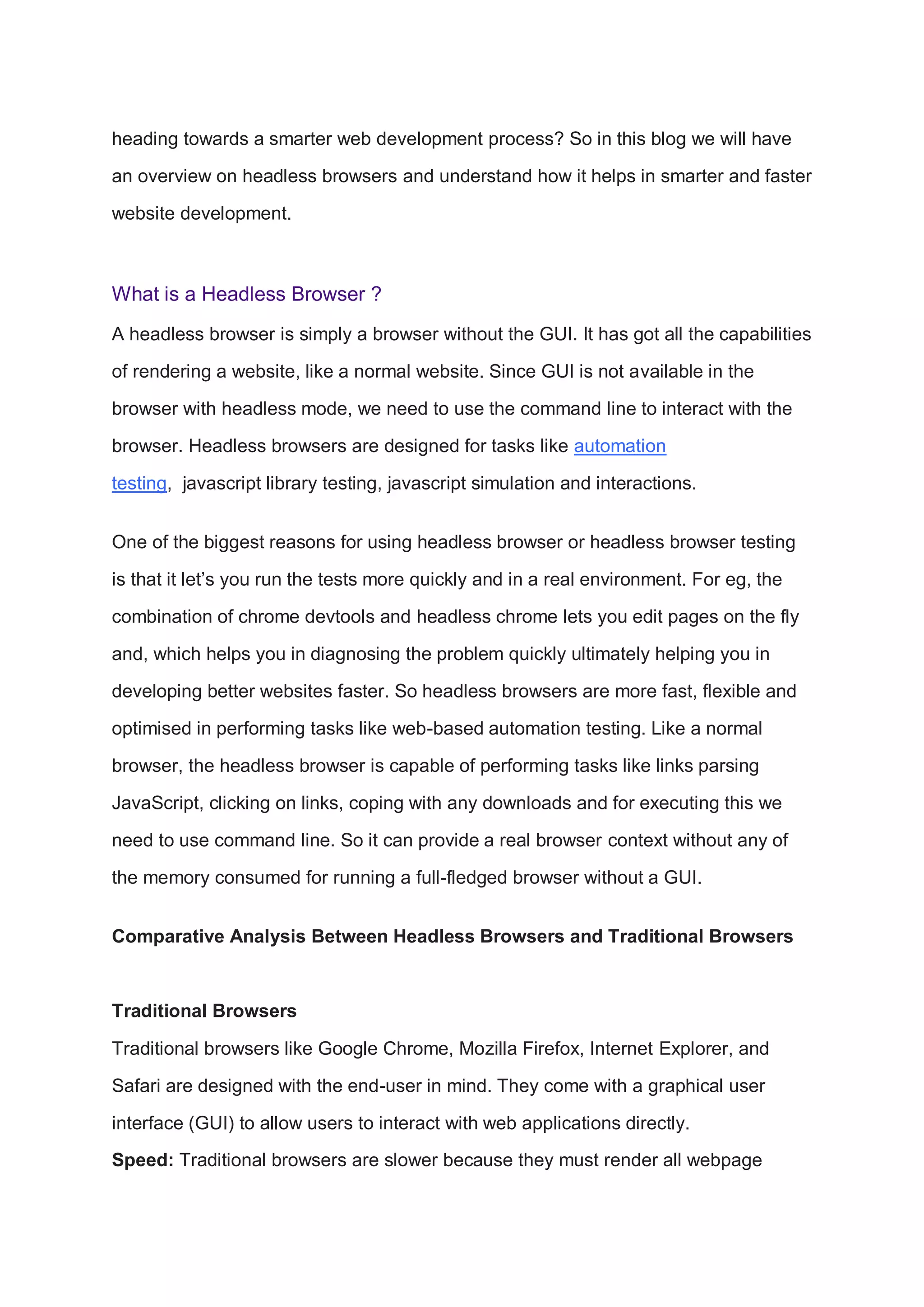 heading towards a smarter web development process? So in this blog we will have
an overview on headless browsers and understand how it helps in smarter and faster
website development.
What is a Headless Browser ?
A headless browser is simply a browser without the GUI. It has got all the capabilities
of rendering a website, like a normal website. Since GUI is not available in the
browser with headless mode, we need to use the command line to interact with the
browser. Headless browsers are designed for tasks like automation
testing, javascript library testing, javascript simulation and interactions.
One of the biggest reasons for using headless browser or headless browser testing
is that it let’s you run the tests more quickly and in a real environment. For eg, the
combination of chrome devtools and headless chrome lets you edit pages on the fly
and, which helps you in diagnosing the problem quickly ultimately helping you in
developing better websites faster. So headless browsers are more fast, flexible and
optimised in performing tasks like web-based automation testing. Like a normal
browser, the headless browser is capable of performing tasks like links parsing
JavaScript, clicking on links, coping with any downloads and for executing this we
need to use command line. So it can provide a real browser context without any of
the memory consumed for running a full-fledged browser without a GUI.
Comparative Analysis Between Headless Browsers and Traditional Browsers
Traditional Browsers
Traditional browsers like Google Chrome, Mozilla Firefox, Internet Explorer, and
Safari are designed with the end-user in mind. They come with a graphical user
interface (GUI) to allow users to interact with web applications directly.
Speed: Traditional browsers are slower because they must render all webpage
 