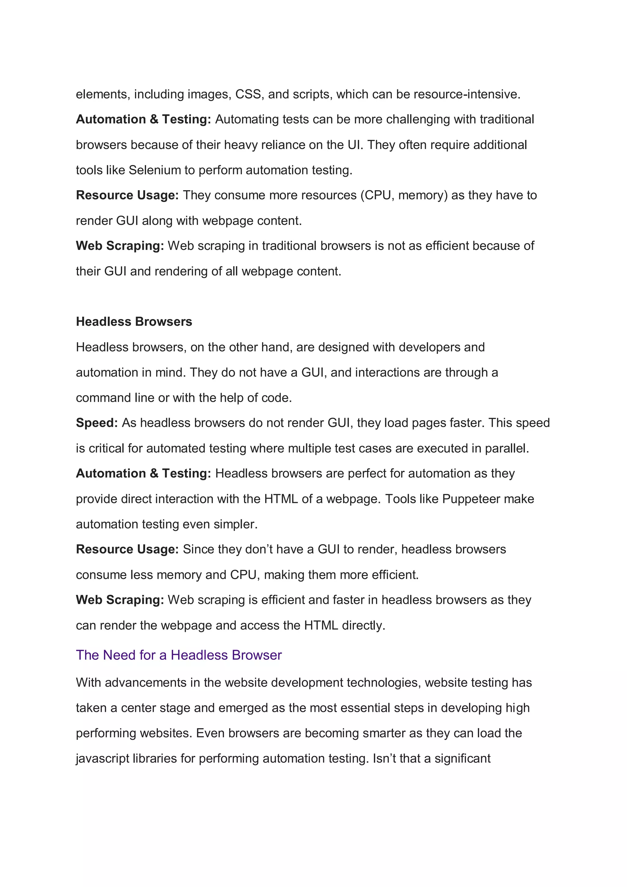 elements, including images, CSS, and scripts, which can be resource-intensive.
Automation & Testing: Automating tests can be more challenging with traditional
browsers because of their heavy reliance on the UI. They often require additional
tools like Selenium to perform automation testing.
Resource Usage: They consume more resources (CPU, memory) as they have to
render GUI along with webpage content.
Web Scraping: Web scraping in traditional browsers is not as efficient because of
their GUI and rendering of all webpage content.
Headless Browsers
Headless browsers, on the other hand, are designed with developers and
automation in mind. They do not have a GUI, and interactions are through a
command line or with the help of code.
Speed: As headless browsers do not render GUI, they load pages faster. This speed
is critical for automated testing where multiple test cases are executed in parallel.
Automation & Testing: Headless browsers are perfect for automation as they
provide direct interaction with the HTML of a webpage. Tools like Puppeteer make
automation testing even simpler.
Resource Usage: Since they don’t have a GUI to render, headless browsers
consume less memory and CPU, making them more efficient.
Web Scraping: Web scraping is efficient and faster in headless browsers as they
can render the webpage and access the HTML directly.
The Need for a Headless Browser
With advancements in the website development technologies, website testing has
taken a center stage and emerged as the most essential steps in developing high
performing websites. Even browsers are becoming smarter as they can load the
javascript libraries for performing automation testing. Isn’t that a significant
 