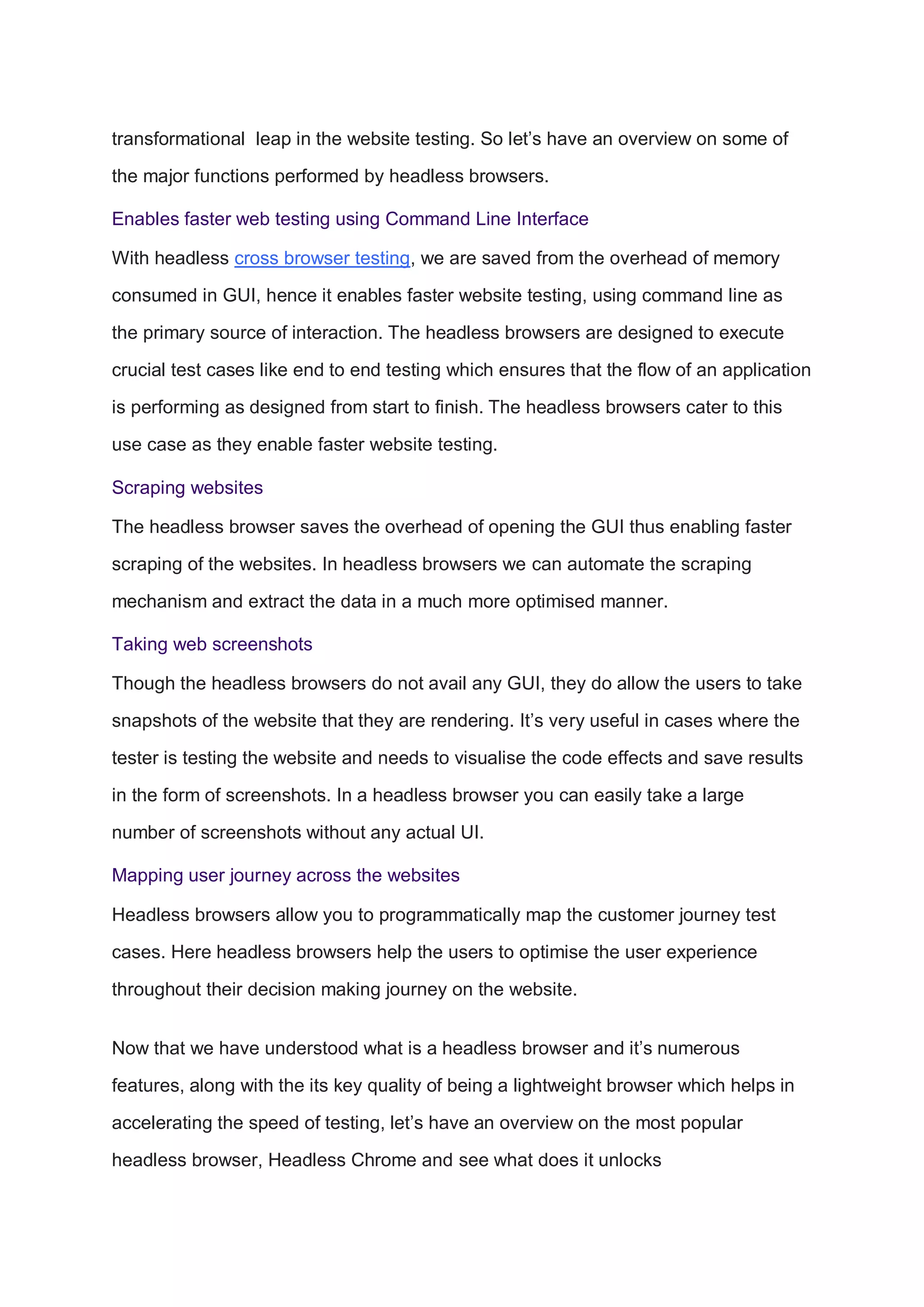 transformational leap in the website testing. So let’s have an overview on some of
the major functions performed by headless browsers.
Enables faster web testing using Command Line Interface
With headless cross browser testing, we are saved from the overhead of memory
consumed in GUI, hence it enables faster website testing, using command line as
the primary source of interaction. The headless browsers are designed to execute
crucial test cases like end to end testing which ensures that the flow of an application
is performing as designed from start to finish. The headless browsers cater to this
use case as they enable faster website testing.
Scraping websites
The headless browser saves the overhead of opening the GUI thus enabling faster
scraping of the websites. In headless browsers we can automate the scraping
mechanism and extract the data in a much more optimised manner.
Taking web screenshots
Though the headless browsers do not avail any GUI, they do allow the users to take
snapshots of the website that they are rendering. It’s very useful in cases where the
tester is testing the website and needs to visualise the code effects and save results
in the form of screenshots. In a headless browser you can easily take a large
number of screenshots without any actual UI.
Mapping user journey across the websites
Headless browsers allow you to programmatically map the customer journey test
cases. Here headless browsers help the users to optimise the user experience
throughout their decision making journey on the website.
Now that we have understood what is a headless browser and it’s numerous
features, along with the its key quality of being a lightweight browser which helps in
accelerating the speed of testing, let’s have an overview on the most popular
headless browser, Headless Chrome and see what does it unlocks
 