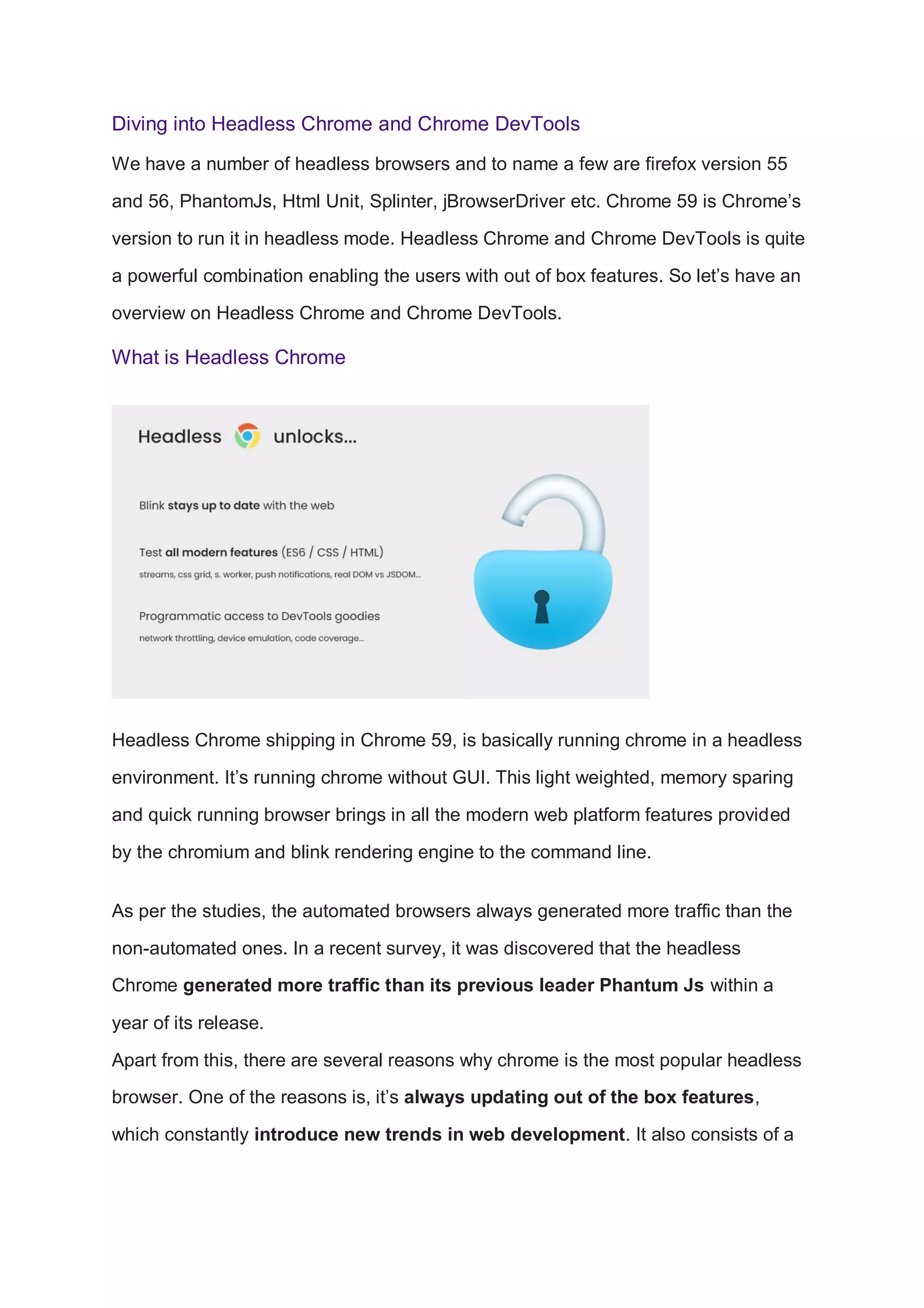 Diving into Headless Chrome and Chrome DevTools
We have a number of headless browsers and to name a few are firefox version 55
and 56, PhantomJs, Html Unit, Splinter, jBrowserDriver etc. Chrome 59 is Chrome’s
version to run it in headless mode. Headless Chrome and Chrome DevTools is quite
a powerful combination enabling the users with out of box features. So let’s have an
overview on Headless Chrome and Chrome DevTools.
What is Headless Chrome
Headless Chrome shipping in Chrome 59, is basically running chrome in a headless
environment. It’s running chrome without GUI. This light weighted, memory sparing
and quick running browser brings in all the modern web platform features provided
by the chromium and blink rendering engine to the command line.
As per the studies, the automated browsers always generated more traffic than the
non-automated ones. In a recent survey, it was discovered that the headless
Chrome generated more traffic than its previous leader Phantum Js within a
year of its release.
Apart from this, there are several reasons why chrome is the most popular headless
browser. One of the reasons is, it’s always updating out of the box features,
which constantly introduce new trends in web development. It also consists of a
 