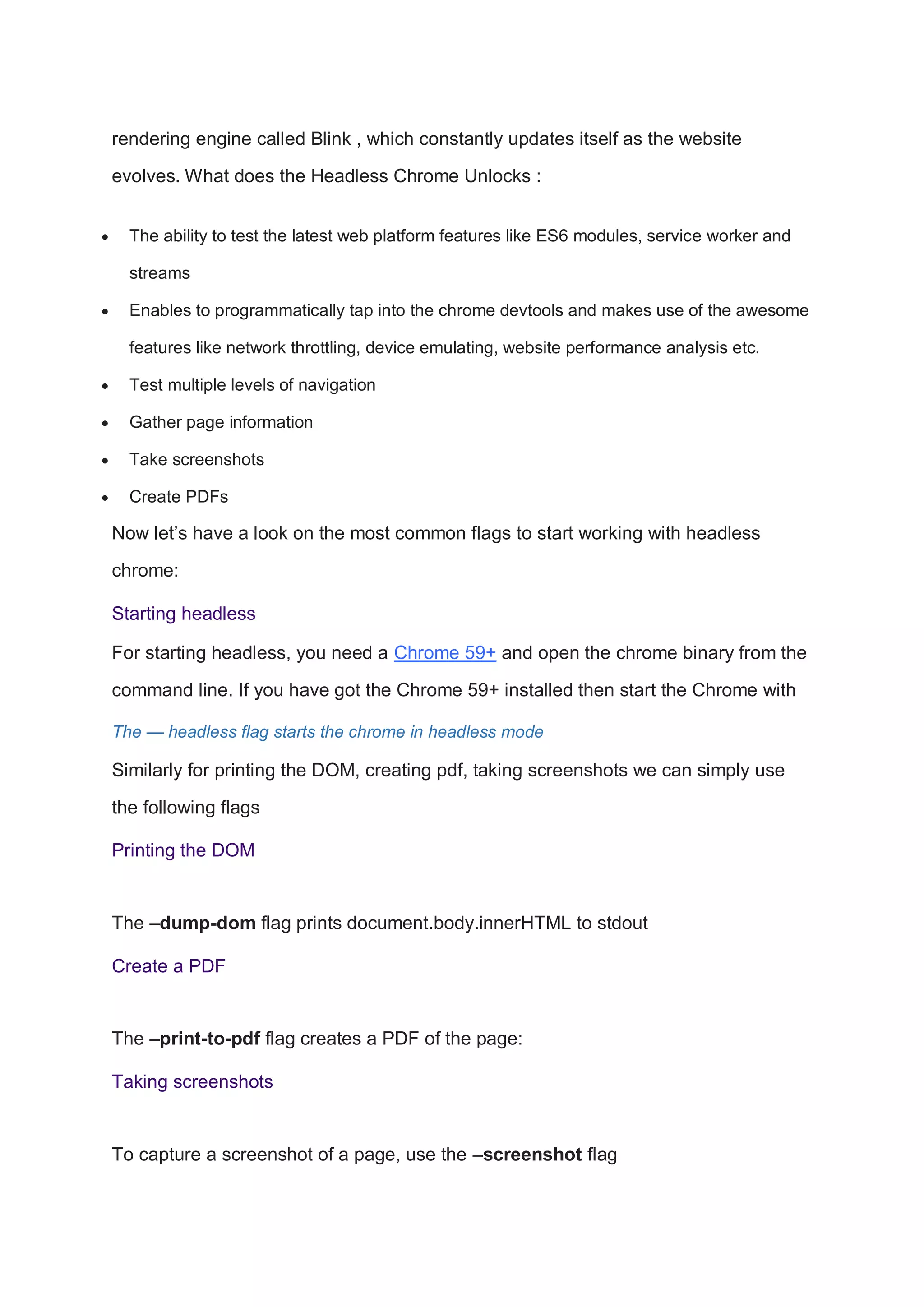 rendering engine called Blink , which constantly updates itself as the website
evolves. What does the Headless Chrome Unlocks :
 The ability to test the latest web platform features like ES6 modules, service worker and
streams
 Enables to programmatically tap into the chrome devtools and makes use of the awesome
features like network throttling, device emulating, website performance analysis etc.
 Test multiple levels of navigation
 Gather page information
 Take screenshots
 Create PDFs
Now let’s have a look on the most common flags to start working with headless
chrome:
Starting headless
For starting headless, you need a Chrome 59+ and open the chrome binary from the
command line. If you have got the Chrome 59+ installed then start the Chrome with
The — headless flag starts the chrome in headless mode
Similarly for printing the DOM, creating pdf, taking screenshots we can simply use
the following flags
Printing the DOM
The –dump-dom flag prints document.body.innerHTML to stdout
Create a PDF
The –print-to-pdf flag creates a PDF of the page:
Taking screenshots
To capture a screenshot of a page, use the –screenshot flag
 
