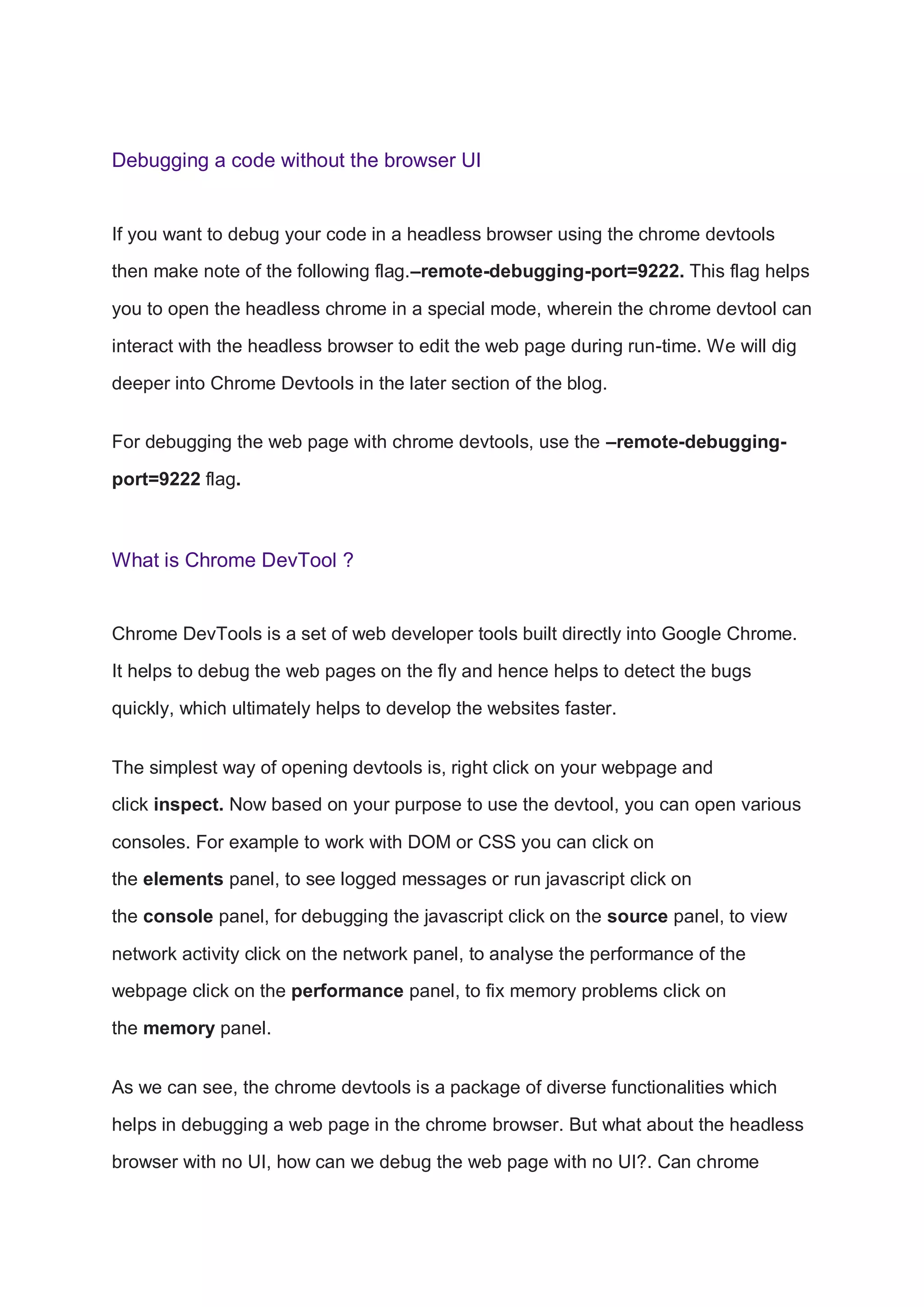 Debugging a code without the browser UI
If you want to debug your code in a headless browser using the chrome devtools
then make note of the following flag.–remote-debugging-port=9222. This flag helps
you to open the headless chrome in a special mode, wherein the chrome devtool can
interact with the headless browser to edit the web page during run-time. We will dig
deeper into Chrome Devtools in the later section of the blog.
For debugging the web page with chrome devtools, use the –remote-debugging-
port=9222 flag.
What is Chrome DevTool ?
Chrome DevTools is a set of web developer tools built directly into Google Chrome.
It helps to debug the web pages on the fly and hence helps to detect the bugs
quickly, which ultimately helps to develop the websites faster.
The simplest way of opening devtools is, right click on your webpage and
click inspect. Now based on your purpose to use the devtool, you can open various
consoles. For example to work with DOM or CSS you can click on
the elements panel, to see logged messages or run javascript click on
the console panel, for debugging the javascript click on the source panel, to view
network activity click on the network panel, to analyse the performance of the
webpage click on the performance panel, to fix memory problems click on
the memory panel.
As we can see, the chrome devtools is a package of diverse functionalities which
helps in debugging a web page in the chrome browser. But what about the headless
browser with no UI, how can we debug the web page with no UI?. Can chrome
 