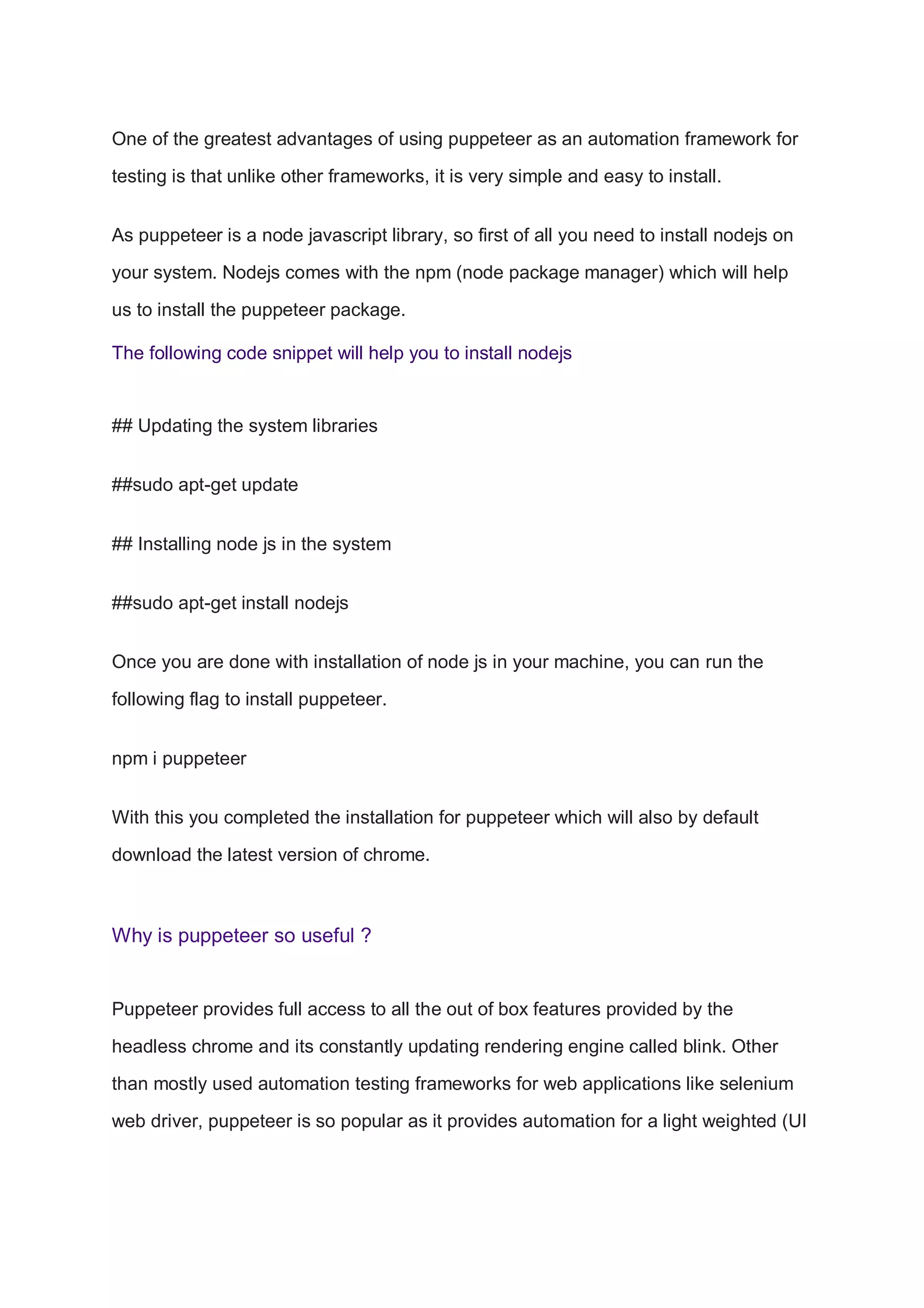 One of the greatest advantages of using puppeteer as an automation framework for
testing is that unlike other frameworks, it is very simple and easy to install.
As puppeteer is a node javascript library, so first of all you need to install nodejs on
your system. Nodejs comes with the npm (node package manager) which will help
us to install the puppeteer package.
The following code snippet will help you to install nodejs
## Updating the system libraries
##sudo apt-get update
## Installing node js in the system
##sudo apt-get install nodejs
Once you are done with installation of node js in your machine, you can run the
following flag to install puppeteer.
npm i puppeteer
With this you completed the installation for puppeteer which will also by default
download the latest version of chrome.
Why is puppeteer so useful ?
Puppeteer provides full access to all the out of box features provided by the
headless chrome and its constantly updating rendering engine called blink. Other
than mostly used automation testing frameworks for web applications like selenium
web driver, puppeteer is so popular as it provides automation for a light weighted (UI
 
