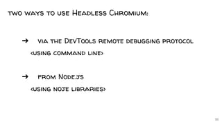10
two ways to use Headless Chromium:
➔ via the DevTools remote debugging protocol
<using command line>
➔ from Node.js
<using noje libraries>
 