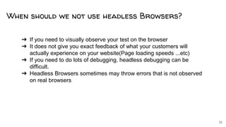 35
➔ If you need to visually observe your test on the browser
➔ It does not give you exact feedback of what your customers will
actually experience on your website(Page loading speeds ...etc)
➔ If you need to do lots of debugging, headless debugging can be
difficult.
➔ Headless Browsers sometimes may throw errors that is not observed
on real browsers
When should we not use headless Browsers?
 