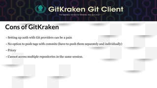 Cons of GitKraken
- Setting up auth with Git providers can be a pain
- No option to push tags with commits (have to push them separately and individually)
- Pricey
- Cannot access multiple repositories in the same session.
 
