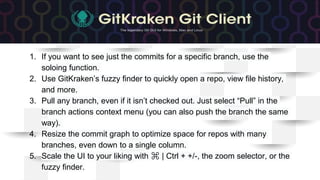 1. If you want to see just the commits for a specific branch, use the
soloing function.
2. Use GitKraken’s fuzzy finder to quickly open a repo, view file history,
and more.
3. Pull any branch, even if it isn’t checked out. Just select “Pull” in the
branch actions context menu (you can also push the branch the same
way).
4. Resize the commit graph to optimize space for repos with many
branches, even down to a single column.
5. Scale the UI to your liking with ⌘ | Ctrl + +/-, the zoom selector, or the
fuzzy finder.
 