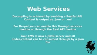 Web Services
Decoupling is achieved by enabling a Restful API
Content is output as .json or .xml
For Drupal you can enable this through services
module or through the Rest API module
Your CMS is now a JSON server and all
nodes/content can be consumed through by a json
file
 