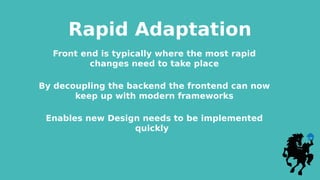 Rapid Adaptation
Front end is typically where the most rapid
changes need to take place
By decoupling the backend the frontend can now
keep up with modern frameworks
Enables new Design needs to be implemented
quickly
 