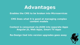 Advantages
Enables the CMS to be broken into Microservices
CMS Does what it is good at managing complex
content models
Content is consumed via JSON into separate Apps
Angular JS, Web Apps, Smart TV Apps
Re-Design tied into version upgrades goes away
 