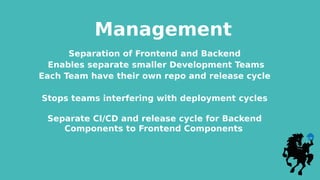Management
Separation of Frontend and Backend
Enables separate smaller Development Teams
Each Team have their own repo and release cycle
Stops teams interfering with deployment cycles
Separate CI/CD and release cycle for Backend
Components to Frontend Components
 