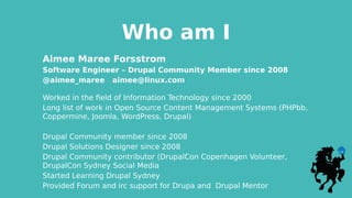 Who am I
Aimee Maree Forsstrom
Software Engineer – Drupal Community Member since 2008
@aimee_maree aimee@linux.com
Worked in the field of Information Technology since 2000
Long list of work in Open Source Content Management Systems (PHPbb,
Coppermine, Joomla, WordPress, Drupal)
Drupal Community member since 2008
Drupal Solutions Designer since 2008
Drupal Community contributor (DrupalCon Copenhagen Volunteer,
DrupalCon Sydney Social Media
Started Learning Drupal Sydney
Provided Forum and irc support for Drupa and Drupal Mentor
 
