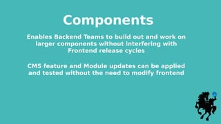 Components
Enables Backend Teams to build out and work on
larger components without interfering with
Frontend release cycles
CMS feature and Module updates can be applied
and tested without the need to modify frontend
 