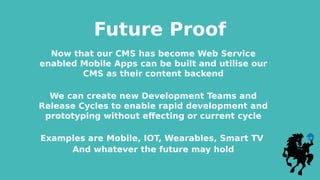 Future Proof
Now that our CMS has become Web Service
enabled Mobile Apps can be built and utilise our
CMS as their content backend
We can create new Development Teams and
Release Cycles to enable rapid development and
prototyping without effecting or current cycle
Examples are Mobile, IOT, Wearables, Smart TV
And whatever the future may hold
 