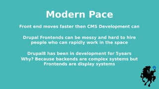 Modern Pace
Front end moves faster then CMS Development can
Drupal Frontends can be messy and hard to hire
people who can rapidly work in the space
Drupal8 has been in development for 5years
Why? Because backends are complex systems but
Frontends are display systems
 