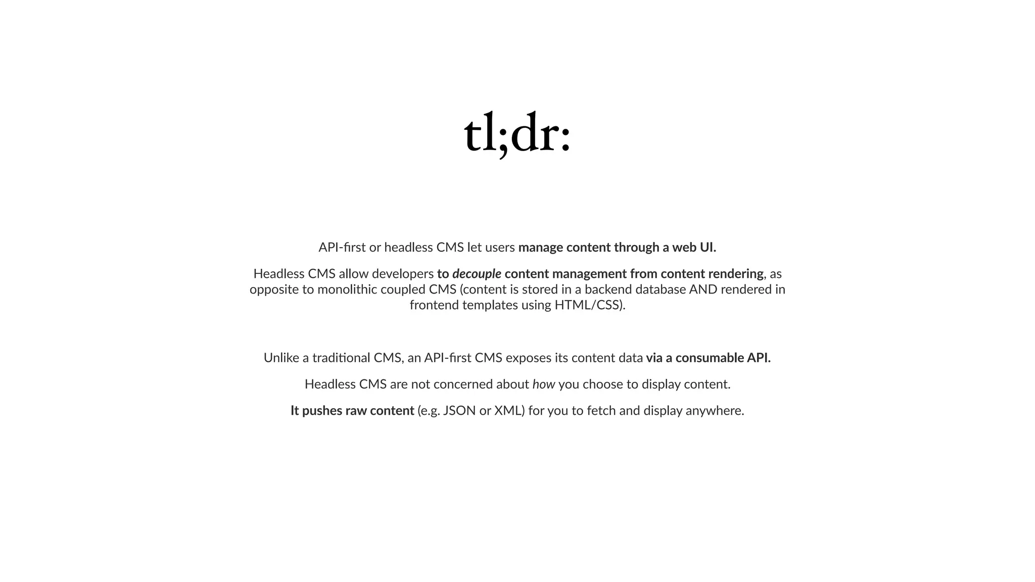 API-ﬁrst or headless CMS let users manage content through a web UI.
Headless CMS allow developers to decouple content management from content rendering, as
opposite to monolithic coupled CMS (content is stored in a backend database AND rendered in
frontend templates using HTML/CSS).
Unlike a tradi6onal CMS, an API-ﬁrst CMS exposes its content data via a consumable API.
Headless CMS are not concerned about how you choose to display content.
It pushes raw content (e.g. JSON or XML) for you to fetch and display anywhere.
tl;dr:
 