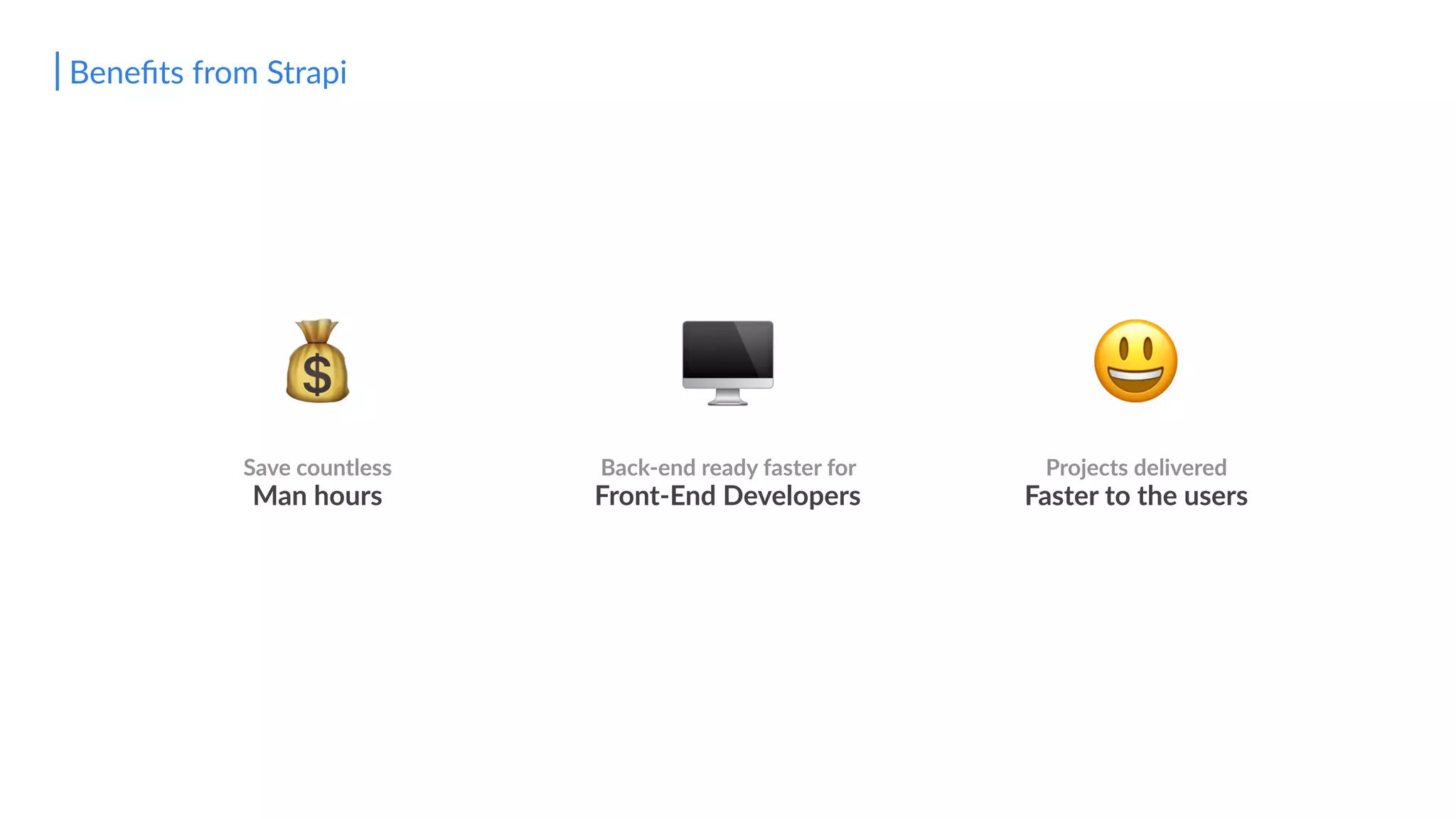 😃🖥
Back-end ready faster for
Front-End Developers
Beneﬁts from Strapi
Save countless
Man hours
💰
Projects delivered
Faster to the users
 