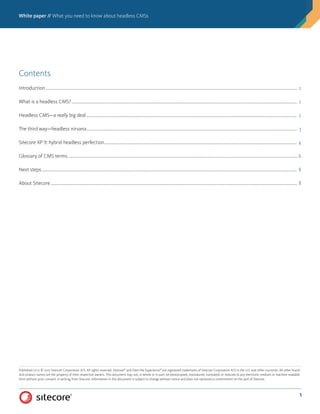 White paper // What you need to know about headless CMSs
1
Published 12/17. © 2017 Sitecore Corporation A/S. All rights reserved. Sitecore®
and Own the Experience®
are registered trademarks of Sitecore Corporation A/S in the U.S. and other countries. All other brand
and product names are the property of their respective owners. This document may not, in whole or in part, be photocopied, reproduced, translated, or reduced to any electronic medium or machine readable
form without prior consent, in writing, from Sitecore. Information in this document is subject to change without notice and does not represent a commitment on the part of Sitecore.
Contents
Introduction������������������������������������������������������������������������������������������������������������������������������������������������������������������������������������������������������������������������������������������������������������� 2
What is a headless CMS?����������������������������������������������������������������������������������������������������������������������������������������������������������������������������������������������������������������������������������� 2
Headless CMS—a really big deal�������������������������������������������������������������������������������������������������������������������������������������������������������������������������������������������������������������������� 2
The third way—headless nirvana�������������������������������������������������������������������������������������������������������������������������������������������������������������������������������������������������������������������� 3
Sitecore XP 9: hybrid headless perfection�������������������������������������������������������������������������������������������������������������������������������������������������������������������������������������������������� 4
Glossary of CMS terms����������������������������������������������������������������������������������������������������������������������������������������������������������������������������������������������������������������������������������������6
Next steps����������������������������������������������������������������������������������������������������������������������������������������������������������������������������������������������������������������������������������������������������������������� 8
About Sitecore�������������������������������������������������������������������������������������������������������������������������������������������������������������������������������������������������������������������������������������������������������� 8
 