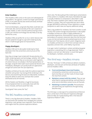 White paper // What you need to know about headless CMSs
3
Enter headless
Then headless CMSs came on the scene and sidestepped all
the problems. The agnostic content (no longer optimized for
HTML or any other format) was stored and easily retrieved
from the headless CMS.
Front-end developers, using tools they liked, could take care
of the look, feel, and functionality of the user’s experience
on web, mobile, or other channels (without having to learn
a CMS user-interface technology that was likely to be way
behind the curve).
Headless CMSs are perfect for an era in which devices had
become powerful enough to cope with rendering locally,
which in itself brought great UX improvements.
Happy developers
Headless CMS and its decoupled rendering has freed
developers from the conventions and structures of the
back end.
Now they no longer have to deal with the peculiarities of a
CMS’s rendering system and technology—whether .NET, JAVA,
PHP, or Ruby. Instead, they can access pure-code fragments
of content that are not already in the final representation of
the page. Using the latest open-source JavaScript libraries and
frameworks, developers can quickly build rich applications
and get full control over the user experience.
Headless architecture has also made the audience experience
smoother and quicker—by moving all the rendering to the
devices and streamlining the back end. Meanwhile, marketers
enjoy the ability to write once and have their content
distributed across all channels.
All this freedom and flexibility is huge for businesses.
It has empowered them to continually move with the
times, innovate, and future-proof their sites.
Sound great? Here comes the “but.”
The BIG headless compromise
There’s a very big downside to headless. Headless CMSs
can disconnect the marketer from managing the customer
experience—and, perhaps more important—from the data
and insights that the customer experience delivers.
Here’s why: The decoupling of the rendering (or presentation)
of the content in a headless CMS means that before the page
is actually rendered, its composition is described in code
only. That means marketers aren’t able to create and edit
content in context. They can’t enjoy what-you-see-is-what-
you-get (WYSIWYG) authoring. To even reposition a simple
component or add a new one requires additional coding.
That’s a big problem for marketers. But here’s another as well.
The fact that content storage and presentation is decoupled
in headless architecture makes it highly problematic to
personalize experiences. Personalization requires collection
and analysis of customer interaction data from the front end
so you can test and optimize personalized experiences from
the back end. That requires a lot of custom integration work
in a headless architecture in which front and back ends are
separated, and even then, some fidelity may be lost.
In an age in which marketing in context and delivering great
experience is everything, this is a huge downside. There is,
however, a win-win-win alternative—a route that’s good
for developers, marketers, and end users.
The third way—headless nirvana
The new, “third way” in CMS architecture delivers marketers,
developers, and end users all the best attributes of headless
and non-headless CMSs:
■■ Front-end developers have total freedom.
Unchained by conventions and structures of any
back end, they can use their tools of choice to get
the most from content.
■■ Marketers connect with the content. They can see
what they’re creating and editing—and only have to
write once to distribute content across all channels.
■■ Marketing in context is possible. Personalization
and optimizing user experiences through testing
becomes easy.
This third way is a new type of no-compromise architecture
that is at the heart of the Sitecore®
Experience Manager
(Sitecore XM), the market-leading CMS in the Sitecore®
Experience Platform™ (XP).
 