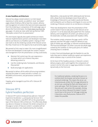 White paper // What you need to know about headless CMSs
4
A new headless architecture
Sitecore has always stored content in an item-based
repository. In other words, our platform never “pre-bakes”
pages ahead of delivery. We’ve kept the creation, delivery,
and management of content (the back-end tasks) separated
from the rendering, or composition of the web page, app, or
device (the front-end tasks). And that’s been true from the
very start—it’s what we mean when we say that our CMS
“decouples content from its presentation.”
This item-based, logically decoupled architecture means
Sitecore implementation partners and developers have been
able to use Sitecore as a headless system—relying on their
own tools to do the rendering outside of the Sitecore server.
But they missed out on the opportunity to personalize pages.
We wanted to find a way to make it far more straightforward
for front-end developers to decouple the content creation
and management from the presentation, so they could easily:
■■ Maintain full control over the user experience—
no matter which sort of device they were
delivering content to
■■ Use the rendering tools, frameworks, and libraries
they wanted
■■ Build amazingly rich applications
We wanted to deliver all this while still ensuring marketers
retained the power to create and edit in context, in a
WYSIWYG environment, and personalize content for
end users.
Happily, we’ve managed to pull this off in Sitecore XP
version 9.
Sitecore XP 9:
hybrid headless perfection
In Sitecore XP 9, we’ve introduced two add-ons—Sitecore®
Experience Accelerator 1.4 and JavaScript Services Tech
Preview—that deliver a new REST API on the presentation
layer of the Sitecore CMS architecture. This effectively allows
any device or browser to interpret the whole composition of
the page or screen of Sitecore content—complete with all
the personalization rules implemented by the marketer.
Meanwhile, a new JavaScript SDK called JavaScript Services
(JSS), allows front-end developers (even those with no
knowledge of Sitecore) to use modern JavaScript libraries
and frameworks such as React.js and Angular to carry out the
rendering of Sitecore content on an end device or browser.
These two developments mean the presentation of the
content doesn’t have to take place on the Sitecore server
anymore—it can be physically decoupled from the creation,
delivery, and management of content, yet without any of
the downsides normally associated with headless CMSs.
The marketer simply composes the page, sends it off for
approval, and then the page is ready for delivery to any
type of mobile app, web page, or internet-connected device.
The front-end developer can either consume the whole page
created by the marketer or cherry-pick parts of it before
choosing how it’s rendered.
In short, front-end developers get the freedom to use the
tools they want to deliver audiences a great user experience,
while marketers stay in control of the content.
At the heart of the headless process is Sitecore’s content
delivery engine, which pulls together the components of
content into the full screen or page layout before it renders
dynamically on the front end.
For traditional websites, rendering Nirvana is to
combine both the browser and server (known as
universal rendering). This means the server can
instantaneously render the first page delivered to
an end user, avoiding the flash and reload seen in
some web apps. Then the browser can take over
the end user’s next action (for example, clicking
on the nav menu). Because this doesn’t involve
round trips to the server for full page rendering,
it becomes a very fluid process. Sitecore XP 9
makes this possible.
 