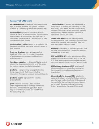 White paper // What you need to know about headless CMSs
6
Glossary of CMS terms
Back-end developer—creates the core computational
logic of websites, software, and systems. These are
accessed by a user through a front-end system or app.
Content object—content is information which is
created, as part of an editorial process, for consumption
by an audience. A content object is a single piece of
this content (like an article or a headline) with its own
unique identification number.
Content delivery engine—a suite of technologies that
helps you control how your digital content is served to
your audience.
Front-end developer—uses languages such as
JavaScript, HTML, and CSS to make the visual part
of websites work on computers, mobile phones,
and other devices.
Item-based repository—a database of digital content
objects that allows applications (via an API) to access
the content, manage it, and also to modify it.
JavaScript—a programming language that makes
things happen inside the browser, including
interactivity. Think popup windows, Facebook Likes, etc.
JavaScript Engine—a program that executes
JavaScript code.
JSON—short for JavaScript Object Notation,
and is the preferred way to exchange information
between a server and a web application. It’s an
easy-to-understand, readable, text-based format
for representing data.
OData standards—a protocol that defines a set of
best practices for building and consuming RESTful
APIs. Using OData means you don’t have to worry
about the various data-related definitions. It enables
interoperability between disparate data sources,
applications, services, and clients.
Presentation layer—contains the components
that interpret HTML code, JavaScript, and other items
passed from the server, and transforms them into
what the audience sees on a screen.
Rendering—the process of interpreting content data
and other items passed from a server into what the
audience sees on a screen.
REST (or RESTful) API—helps with interoperability
between computer systems. Web services that use
REST allow requesting systems to easily access and
manipulate textual representations of web resources.
SDK (software development kit)—a package of
software development tools and documentation
that helps with the development of applications
for a platform.
Sitecore JavaScript Services (JSS)—a toolkit for
JavaScript developers to build full-fledged solutions
using the latest modern JavaScript UI libraries and
frameworks for Sitecore in a disconnected fashion
and physically decouple rendering from content
delivery without losing the value of Sitecore XP.
 