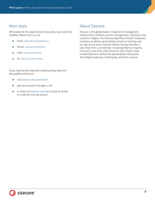 White paper // What you need to know about headless CMSs
8
Next steps
We’d welcome the opportunity to hear about your plans for
headless. Reach out to us via:
■■ Email: sitecore.net/contact-us
■■ Phone: sitecore.net/phone
■■ Chat: sitecore.net/chat
■■ Or request a demo here.
If you need further help with understanding Sitecore’s
decoupled architecture:
■■ visit Sitecore Documentation
■■ give your account manager a call
■■ or check out Sitecore training to book an online
or in-person training session.
About Sitecore
Sitecore is the global leader in experience management
software that combines content management, commerce, and
customer insights. The Sitecore Experience Cloud™ empowers
marketers to deliver personalized content in real time and
at scale across every channel—before, during, and after a
sale. More than 5,200 brands—including American Express,
Carnival Cruise Lines, Dow Chemical, and L’Oréal—have
trusted Sitecore to deliver the personalized interactions
that delight audiences, build loyalty, and drive revenue.
 