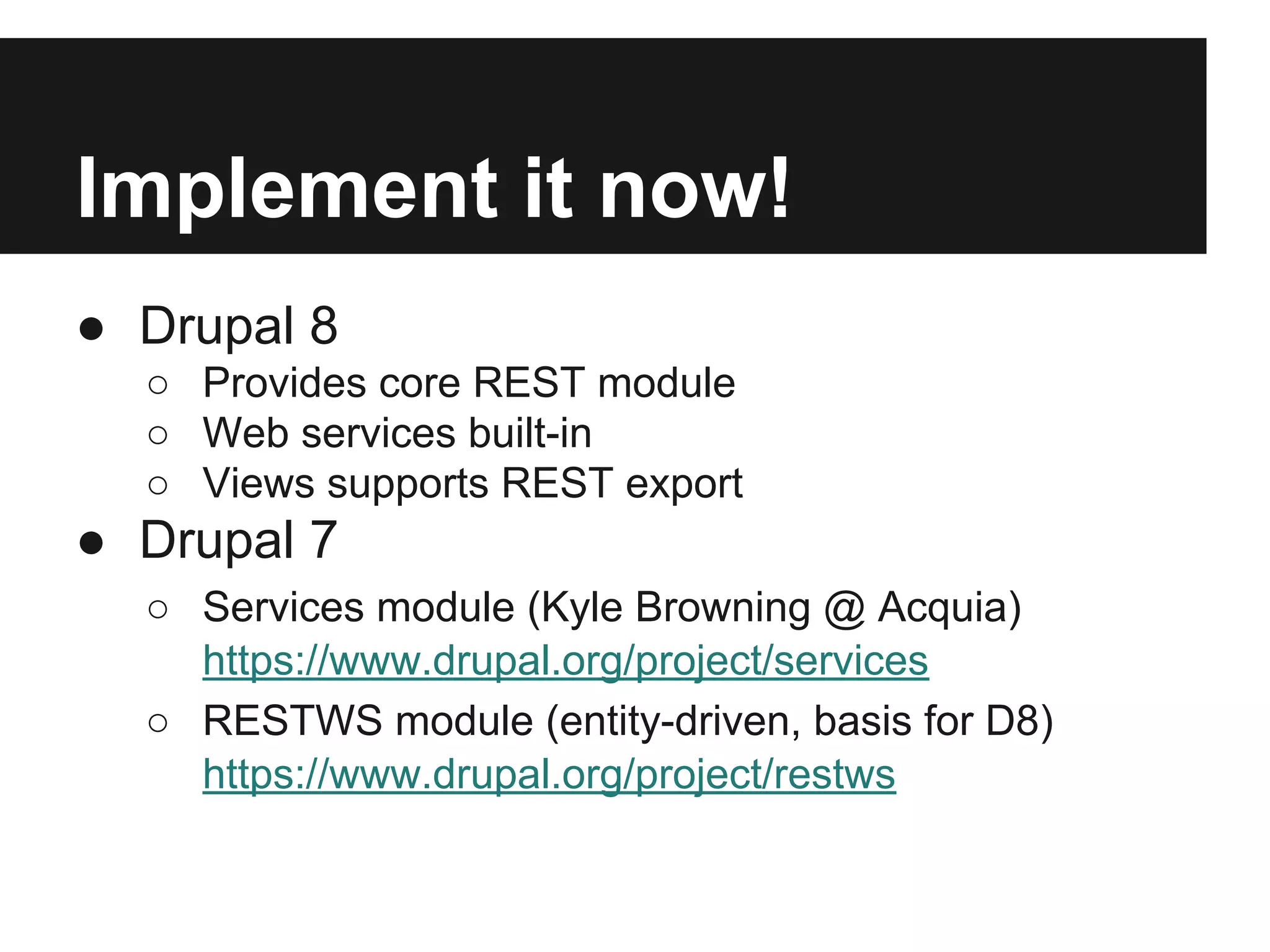 Implement it now!
● Drupal 8
○ Provides core REST module
○ Web services built-in
○ Views supports REST export
● Drupal 7
○ Services module (Kyle Browning @ Acquia)
https://www.drupal.org/project/services
○ RESTWS module (entity-driven, basis for D8)
https://www.drupal.org/project/restws
 