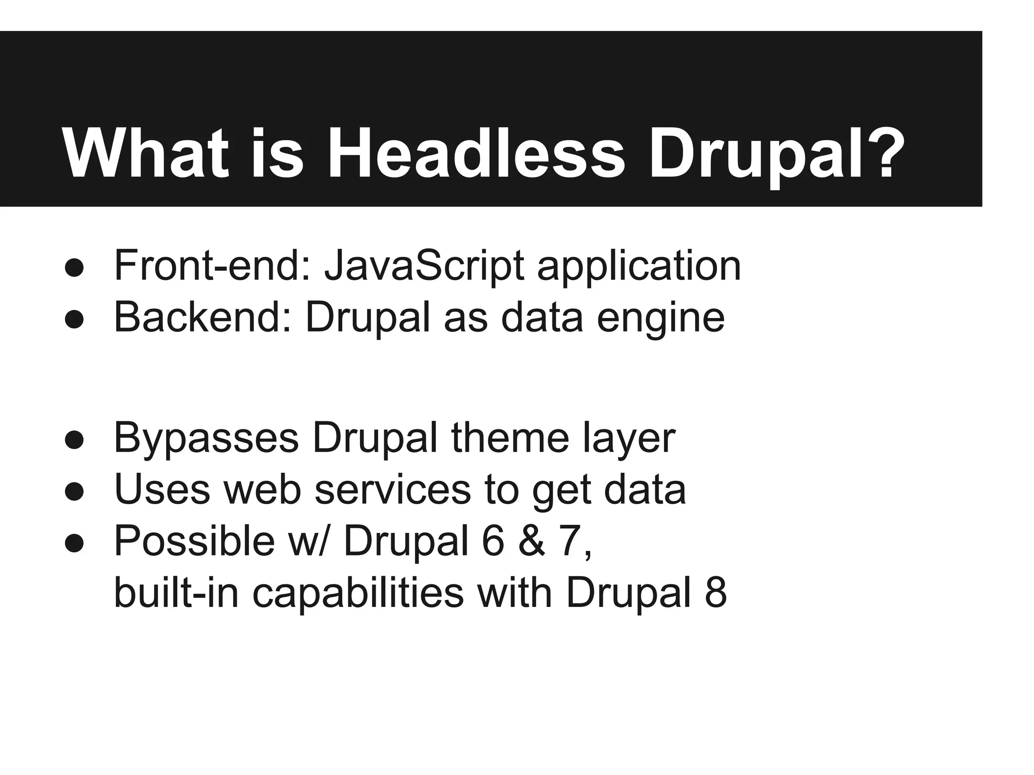 What is Headless Drupal?
● Front-end: JavaScript application
● Backend: Drupal as data engine
● Bypasses Drupal theme layer
● Uses web services to get data
● Possible w/ Drupal 6 & 7,
built-in capabilities with Drupal 8
 